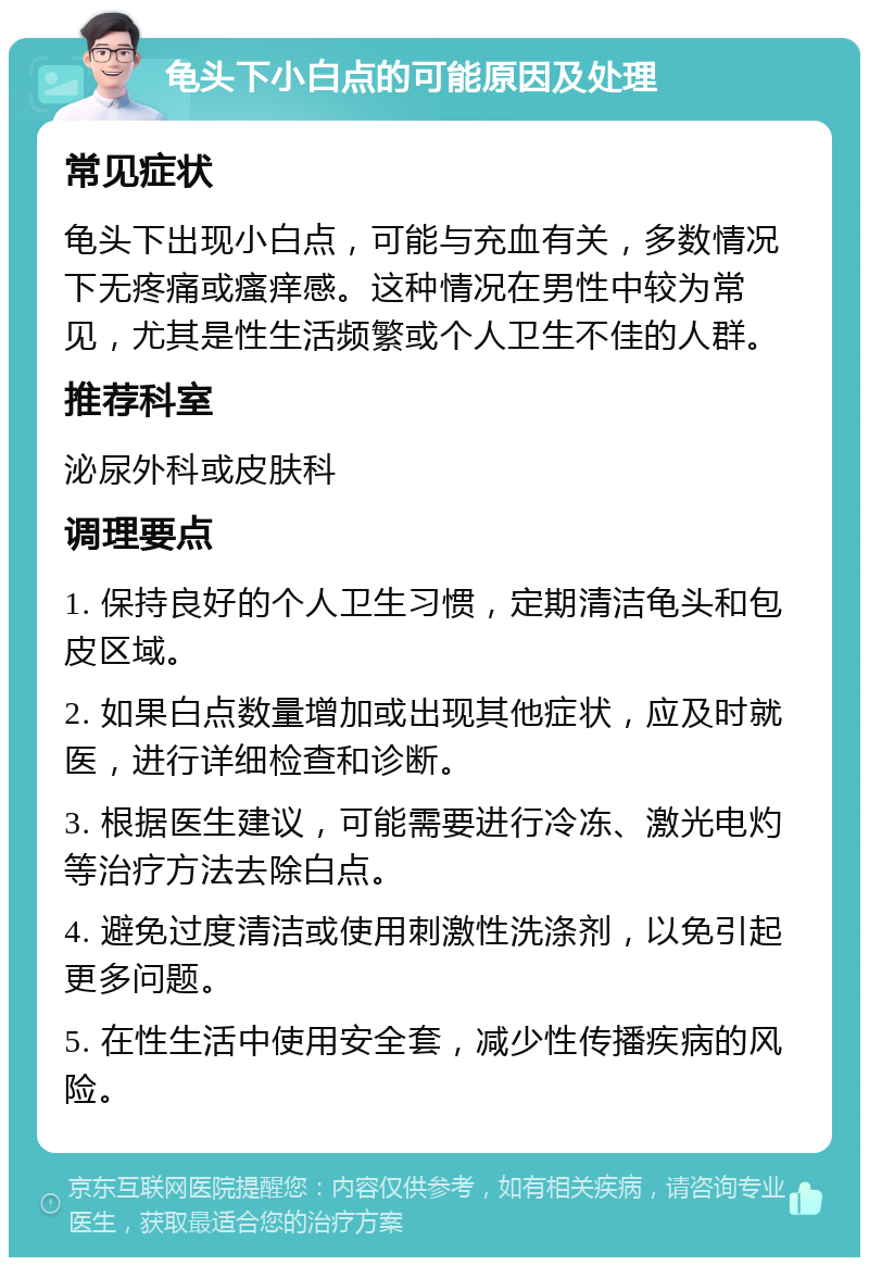 龟头下小白点的可能原因及处理 常见症状 龟头下出现小白点，可能与充血有关，多数情况下无疼痛或瘙痒感。这种情况在男性中较为常见，尤其是性生活频繁或个人卫生不佳的人群。 推荐科室 泌尿外科或皮肤科 调理要点 1. 保持良好的个人卫生习惯，定期清洁龟头和包皮区域。 2. 如果白点数量增加或出现其他症状，应及时就医，进行详细检查和诊断。 3. 根据医生建议，可能需要进行冷冻、激光电灼等治疗方法去除白点。 4. 避免过度清洁或使用刺激性洗涤剂，以免引起更多问题。 5. 在性生活中使用安全套，减少性传播疾病的风险。