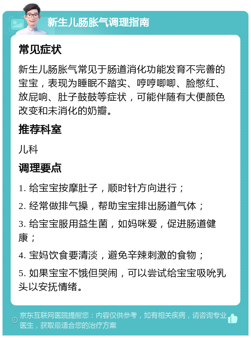 新生儿肠胀气调理指南 常见症状 新生儿肠胀气常见于肠道消化功能发育不完善的宝宝，表现为睡眠不踏实、哼哼唧唧、脸憋红、放屁响、肚子鼓鼓等症状，可能伴随有大便颜色改变和未消化的奶瓣。 推荐科室 儿科 调理要点 1. 给宝宝按摩肚子，顺时针方向进行； 2. 经常做排气操，帮助宝宝排出肠道气体； 3. 给宝宝服用益生菌，如妈咪爱，促进肠道健康； 4. 宝妈饮食要清淡，避免辛辣刺激的食物； 5. 如果宝宝不饿但哭闹，可以尝试给宝宝吸吮乳头以安抚情绪。