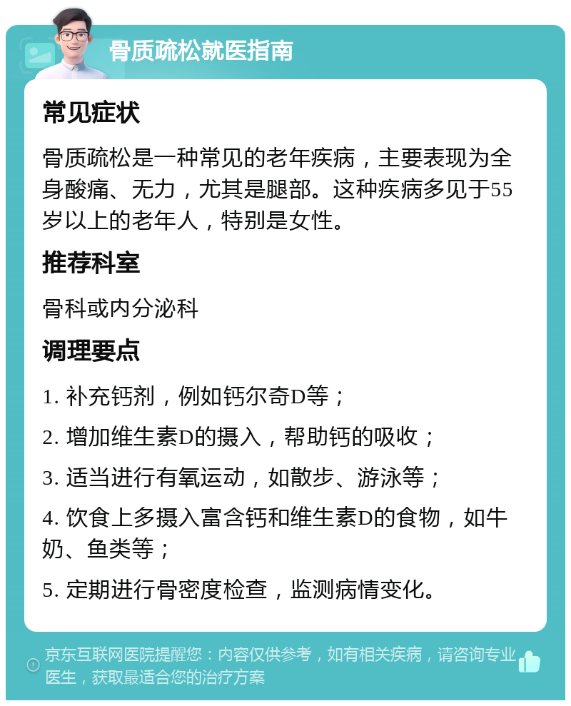 骨质疏松就医指南 常见症状 骨质疏松是一种常见的老年疾病，主要表现为全身酸痛、无力，尤其是腿部。这种疾病多见于55岁以上的老年人，特别是女性。 推荐科室 骨科或内分泌科 调理要点 1. 补充钙剂，例如钙尔奇D等； 2. 增加维生素D的摄入，帮助钙的吸收； 3. 适当进行有氧运动，如散步、游泳等； 4. 饮食上多摄入富含钙和维生素D的食物，如牛奶、鱼类等； 5. 定期进行骨密度检查，监测病情变化。