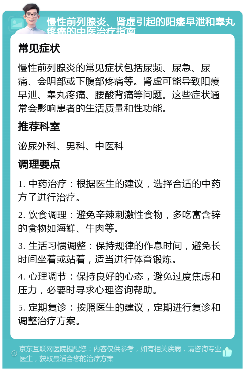 慢性前列腺炎、肾虚引起的阳痿早泄和睾丸疼痛的中医治疗指南 常见症状 慢性前列腺炎的常见症状包括尿频、尿急、尿痛、会阴部或下腹部疼痛等。肾虚可能导致阳痿早泄、睾丸疼痛、腰酸背痛等问题。这些症状通常会影响患者的生活质量和性功能。 推荐科室 泌尿外科、男科、中医科 调理要点 1. 中药治疗：根据医生的建议，选择合适的中药方子进行治疗。 2. 饮食调理：避免辛辣刺激性食物，多吃富含锌的食物如海鲜、牛肉等。 3. 生活习惯调整：保持规律的作息时间，避免长时间坐着或站着，适当进行体育锻炼。 4. 心理调节：保持良好的心态，避免过度焦虑和压力，必要时寻求心理咨询帮助。 5. 定期复诊：按照医生的建议，定期进行复诊和调整治疗方案。