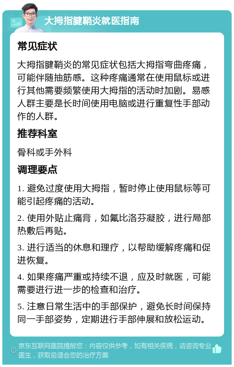 大拇指腱鞘炎就医指南 常见症状 大拇指腱鞘炎的常见症状包括大拇指弯曲疼痛，可能伴随抽筋感。这种疼痛通常在使用鼠标或进行其他需要频繁使用大拇指的活动时加剧。易感人群主要是长时间使用电脑或进行重复性手部动作的人群。 推荐科室 骨科或手外科 调理要点 1. 避免过度使用大拇指，暂时停止使用鼠标等可能引起疼痛的活动。 2. 使用外贴止痛膏，如氟比洛芬凝胶，进行局部热敷后再贴。 3. 进行适当的休息和理疗，以帮助缓解疼痛和促进恢复。 4. 如果疼痛严重或持续不退，应及时就医，可能需要进行进一步的检查和治疗。 5. 注意日常生活中的手部保护，避免长时间保持同一手部姿势，定期进行手部伸展和放松运动。