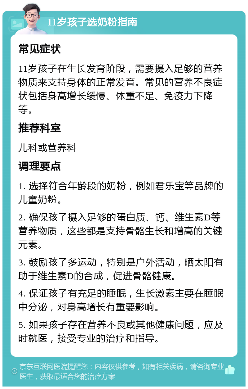 11岁孩子选奶粉指南 常见症状 11岁孩子在生长发育阶段，需要摄入足够的营养物质来支持身体的正常发育。常见的营养不良症状包括身高增长缓慢、体重不足、免疫力下降等。 推荐科室 儿科或营养科 调理要点 1. 选择符合年龄段的奶粉，例如君乐宝等品牌的儿童奶粉。 2. 确保孩子摄入足够的蛋白质、钙、维生素D等营养物质，这些都是支持骨骼生长和增高的关键元素。 3. 鼓励孩子多运动，特别是户外活动，晒太阳有助于维生素D的合成，促进骨骼健康。 4. 保证孩子有充足的睡眠，生长激素主要在睡眠中分泌，对身高增长有重要影响。 5. 如果孩子存在营养不良或其他健康问题，应及时就医，接受专业的治疗和指导。