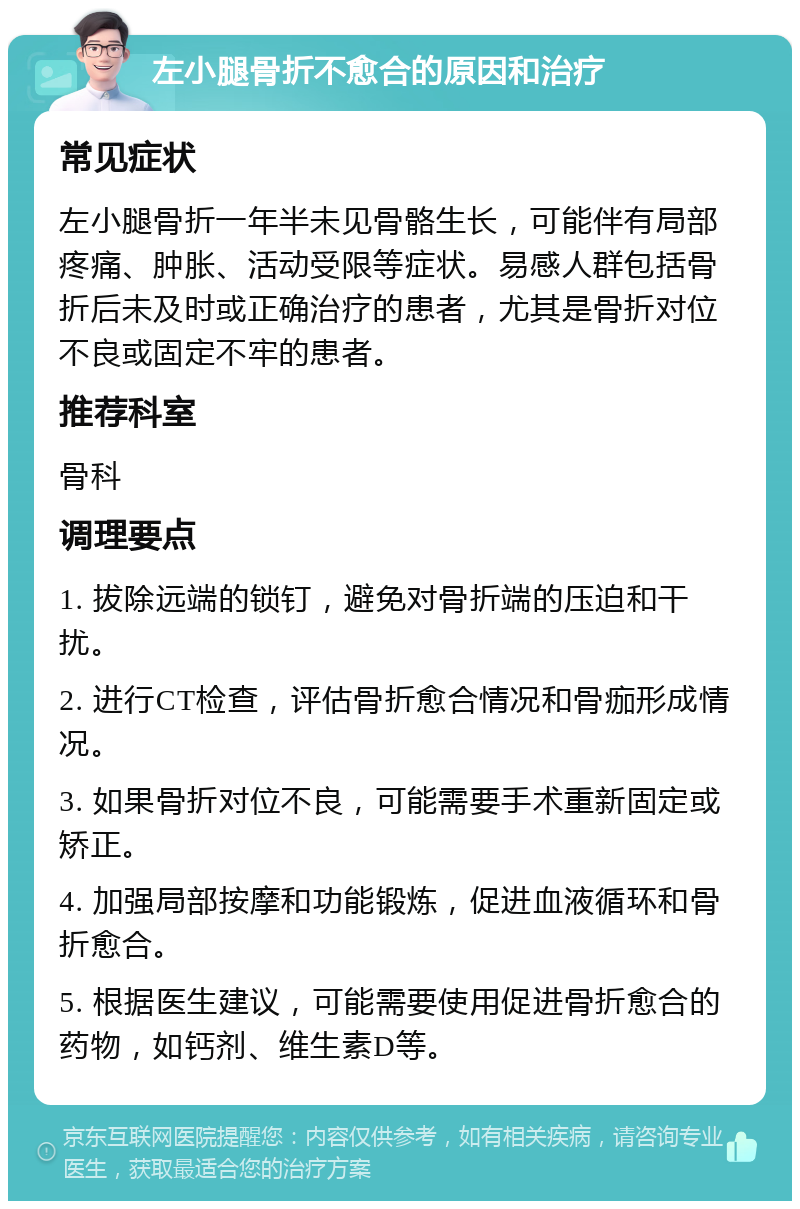 左小腿骨折不愈合的原因和治疗 常见症状 左小腿骨折一年半未见骨骼生长，可能伴有局部疼痛、肿胀、活动受限等症状。易感人群包括骨折后未及时或正确治疗的患者，尤其是骨折对位不良或固定不牢的患者。 推荐科室 骨科 调理要点 1. 拔除远端的锁钉，避免对骨折端的压迫和干扰。 2. 进行CT检查，评估骨折愈合情况和骨痂形成情况。 3. 如果骨折对位不良，可能需要手术重新固定或矫正。 4. 加强局部按摩和功能锻炼，促进血液循环和骨折愈合。 5. 根据医生建议，可能需要使用促进骨折愈合的药物，如钙剂、维生素D等。