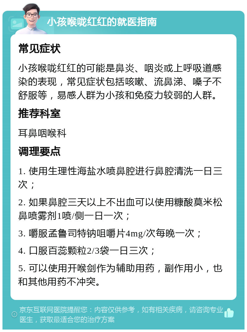 小孩喉咙红红的就医指南 常见症状 小孩喉咙红红的可能是鼻炎、咽炎或上呼吸道感染的表现，常见症状包括咳嗽、流鼻涕、嗓子不舒服等，易感人群为小孩和免疫力较弱的人群。 推荐科室 耳鼻咽喉科 调理要点 1. 使用生理性海盐水喷鼻腔进行鼻腔清洗一日三次； 2. 如果鼻腔三天以上不出血可以使用糠酸莫米松鼻喷雾剂1喷/侧一日一次； 3. 嚼服孟鲁司特钠咀嚼片4mg/次每晚一次； 4. 口服百蕊颗粒2/3袋一日三次； 5. 可以使用开喉剑作为辅助用药，副作用小，也和其他用药不冲突。