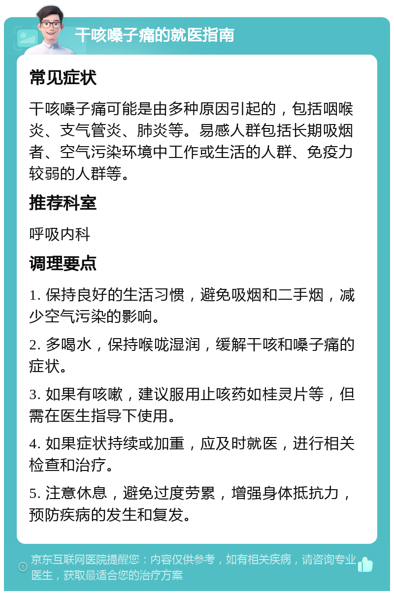 干咳嗓子痛的就医指南 常见症状 干咳嗓子痛可能是由多种原因引起的，包括咽喉炎、支气管炎、肺炎等。易感人群包括长期吸烟者、空气污染环境中工作或生活的人群、免疫力较弱的人群等。 推荐科室 呼吸内科 调理要点 1. 保持良好的生活习惯，避免吸烟和二手烟，减少空气污染的影响。 2. 多喝水，保持喉咙湿润，缓解干咳和嗓子痛的症状。 3. 如果有咳嗽，建议服用止咳药如桂灵片等，但需在医生指导下使用。 4. 如果症状持续或加重，应及时就医，进行相关检查和治疗。 5. 注意休息，避免过度劳累，增强身体抵抗力，预防疾病的发生和复发。