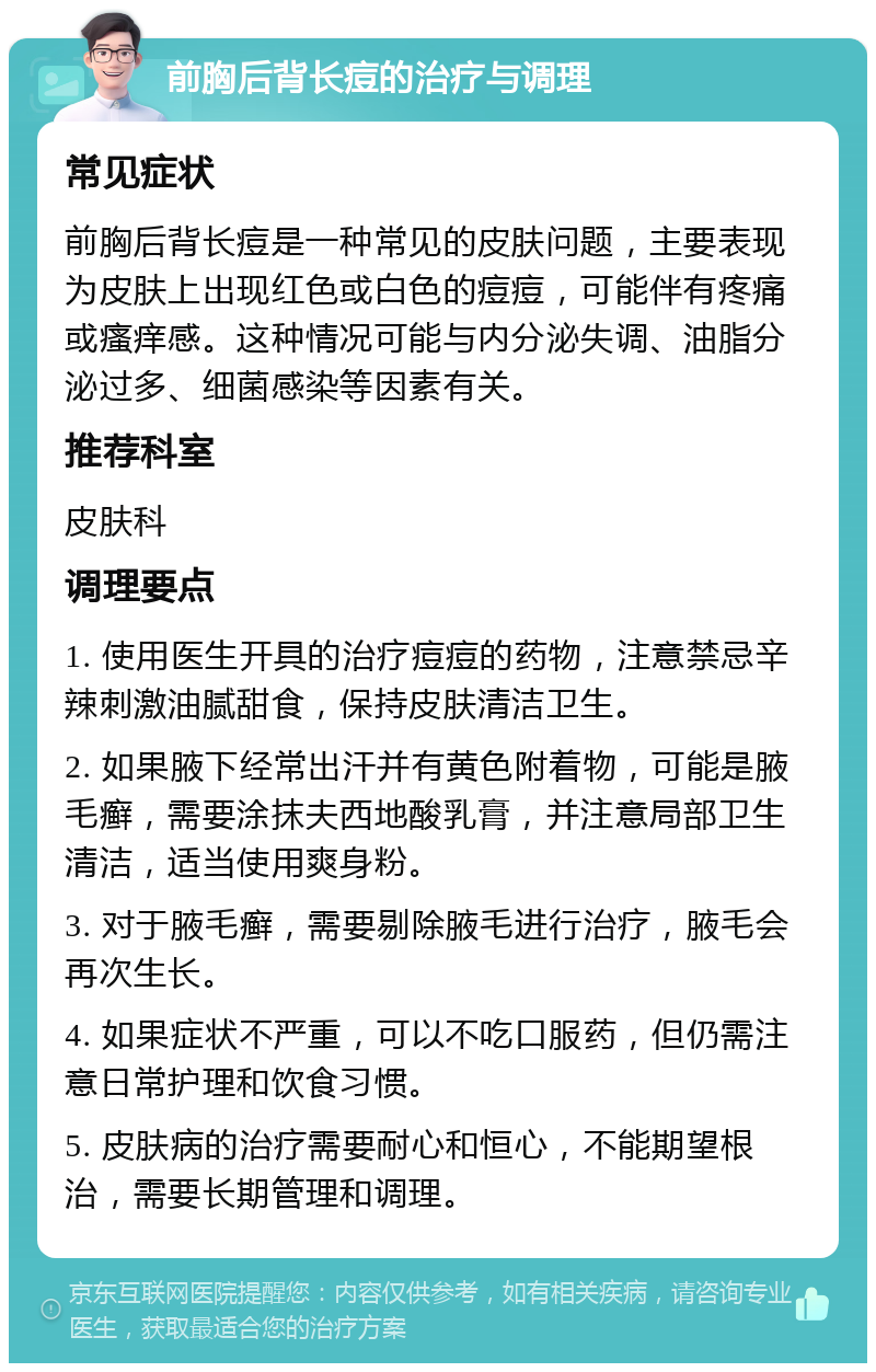 前胸后背长痘的治疗与调理 常见症状 前胸后背长痘是一种常见的皮肤问题，主要表现为皮肤上出现红色或白色的痘痘，可能伴有疼痛或瘙痒感。这种情况可能与内分泌失调、油脂分泌过多、细菌感染等因素有关。 推荐科室 皮肤科 调理要点 1. 使用医生开具的治疗痘痘的药物，注意禁忌辛辣刺激油腻甜食，保持皮肤清洁卫生。 2. 如果腋下经常出汗并有黄色附着物，可能是腋毛癣，需要涂抹夫西地酸乳膏，并注意局部卫生清洁，适当使用爽身粉。 3. 对于腋毛癣，需要剔除腋毛进行治疗，腋毛会再次生长。 4. 如果症状不严重，可以不吃口服药，但仍需注意日常护理和饮食习惯。 5. 皮肤病的治疗需要耐心和恒心，不能期望根治，需要长期管理和调理。