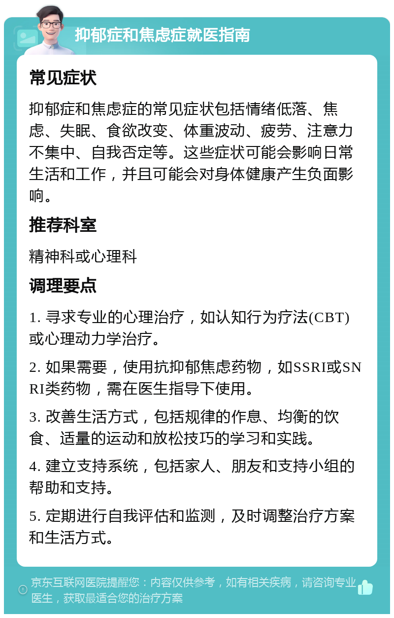 抑郁症和焦虑症就医指南 常见症状 抑郁症和焦虑症的常见症状包括情绪低落、焦虑、失眠、食欲改变、体重波动、疲劳、注意力不集中、自我否定等。这些症状可能会影响日常生活和工作，并且可能会对身体健康产生负面影响。 推荐科室 精神科或心理科 调理要点 1. 寻求专业的心理治疗，如认知行为疗法(CBT)或心理动力学治疗。 2. 如果需要，使用抗抑郁焦虑药物，如SSRI或SNRI类药物，需在医生指导下使用。 3. 改善生活方式，包括规律的作息、均衡的饮食、适量的运动和放松技巧的学习和实践。 4. 建立支持系统，包括家人、朋友和支持小组的帮助和支持。 5. 定期进行自我评估和监测，及时调整治疗方案和生活方式。