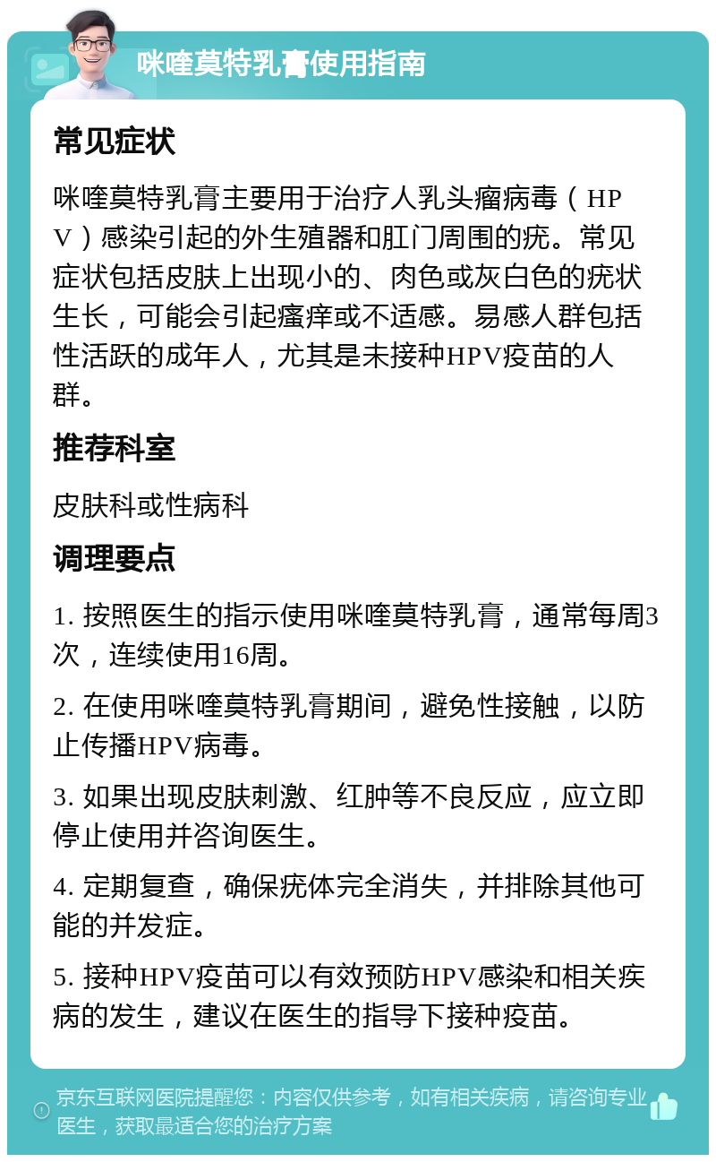 咪喹莫特乳膏使用指南 常见症状 咪喹莫特乳膏主要用于治疗人乳头瘤病毒（HPV）感染引起的外生殖器和肛门周围的疣。常见症状包括皮肤上出现小的、肉色或灰白色的疣状生长，可能会引起瘙痒或不适感。易感人群包括性活跃的成年人，尤其是未接种HPV疫苗的人群。 推荐科室 皮肤科或性病科 调理要点 1. 按照医生的指示使用咪喹莫特乳膏，通常每周3次，连续使用16周。 2. 在使用咪喹莫特乳膏期间，避免性接触，以防止传播HPV病毒。 3. 如果出现皮肤刺激、红肿等不良反应，应立即停止使用并咨询医生。 4. 定期复查，确保疣体完全消失，并排除其他可能的并发症。 5. 接种HPV疫苗可以有效预防HPV感染和相关疾病的发生，建议在医生的指导下接种疫苗。