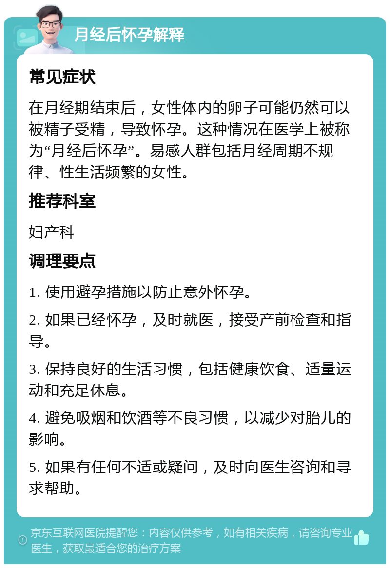 月经后怀孕解释 常见症状 在月经期结束后，女性体内的卵子可能仍然可以被精子受精，导致怀孕。这种情况在医学上被称为“月经后怀孕”。易感人群包括月经周期不规律、性生活频繁的女性。 推荐科室 妇产科 调理要点 1. 使用避孕措施以防止意外怀孕。 2. 如果已经怀孕，及时就医，接受产前检查和指导。 3. 保持良好的生活习惯，包括健康饮食、适量运动和充足休息。 4. 避免吸烟和饮酒等不良习惯，以减少对胎儿的影响。 5. 如果有任何不适或疑问，及时向医生咨询和寻求帮助。