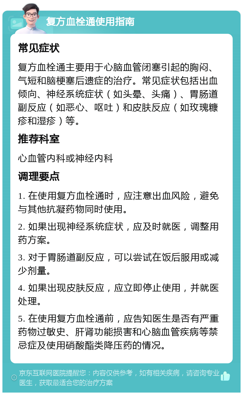 复方血栓通使用指南 常见症状 复方血栓通主要用于心脑血管闭塞引起的胸闷、气短和脑梗塞后遗症的治疗。常见症状包括出血倾向、神经系统症状（如头晕、头痛）、胃肠道副反应（如恶心、呕吐）和皮肤反应（如玫瑰糠疹和湿疹）等。 推荐科室 心血管内科或神经内科 调理要点 1. 在使用复方血栓通时，应注意出血风险，避免与其他抗凝药物同时使用。 2. 如果出现神经系统症状，应及时就医，调整用药方案。 3. 对于胃肠道副反应，可以尝试在饭后服用或减少剂量。 4. 如果出现皮肤反应，应立即停止使用，并就医处理。 5. 在使用复方血栓通前，应告知医生是否有严重药物过敏史、肝肾功能损害和心脑血管疾病等禁忌症及使用硝酸酯类降压药的情况。