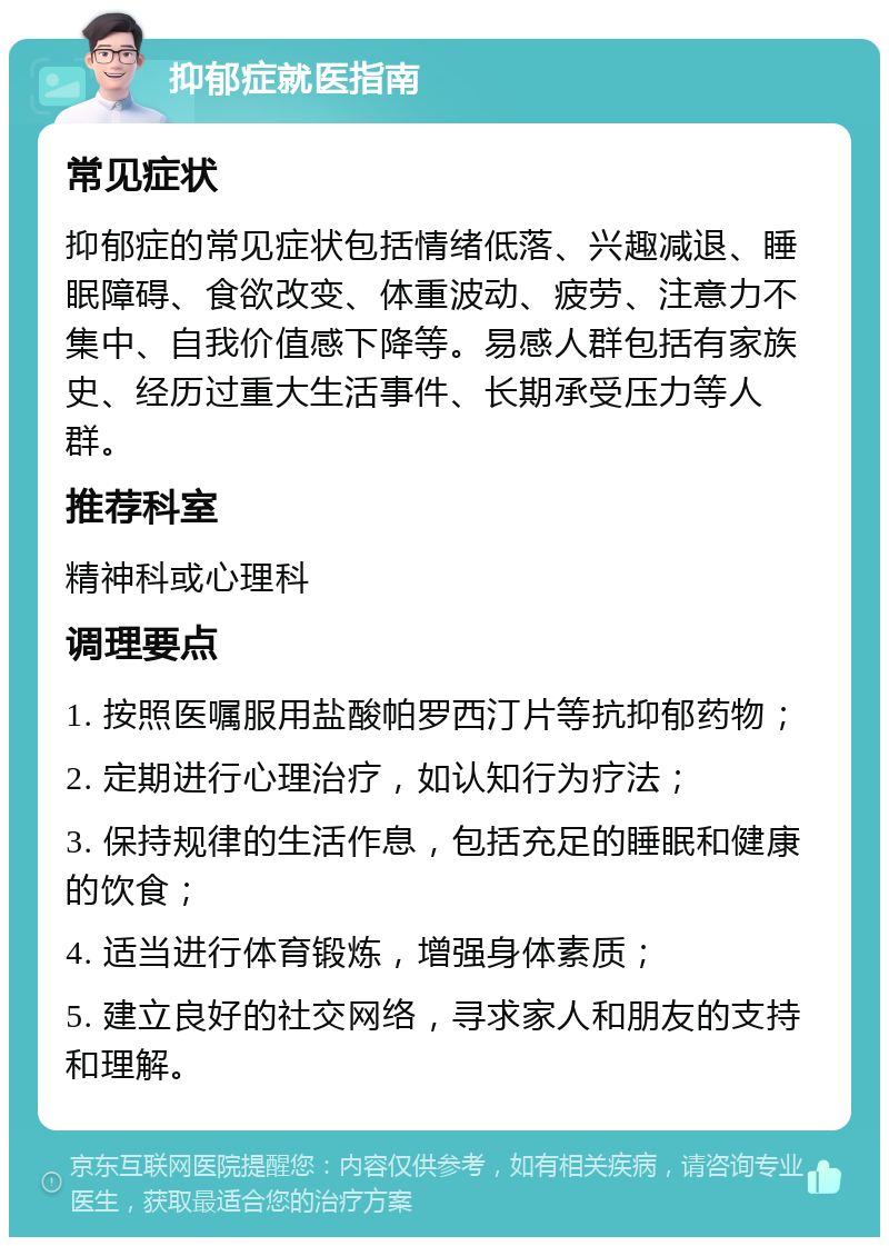 抑郁症就医指南 常见症状 抑郁症的常见症状包括情绪低落、兴趣减退、睡眠障碍、食欲改变、体重波动、疲劳、注意力不集中、自我价值感下降等。易感人群包括有家族史、经历过重大生活事件、长期承受压力等人群。 推荐科室 精神科或心理科 调理要点 1. 按照医嘱服用盐酸帕罗西汀片等抗抑郁药物； 2. 定期进行心理治疗，如认知行为疗法； 3. 保持规律的生活作息，包括充足的睡眠和健康的饮食； 4. 适当进行体育锻炼，增强身体素质； 5. 建立良好的社交网络，寻求家人和朋友的支持和理解。