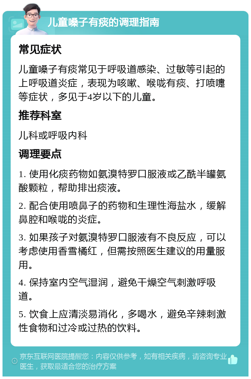 儿童嗓子有痰的调理指南 常见症状 儿童嗓子有痰常见于呼吸道感染、过敏等引起的上呼吸道炎症，表现为咳嗽、喉咙有痰、打喷嚏等症状，多见于4岁以下的儿童。 推荐科室 儿科或呼吸内科 调理要点 1. 使用化痰药物如氨溴特罗口服液或乙酰半罐氨酸颗粒，帮助排出痰液。 2. 配合使用喷鼻子的药物和生理性海盐水，缓解鼻腔和喉咙的炎症。 3. 如果孩子对氨溴特罗口服液有不良反应，可以考虑使用香雪橘红，但需按照医生建议的用量服用。 4. 保持室内空气湿润，避免干燥空气刺激呼吸道。 5. 饮食上应清淡易消化，多喝水，避免辛辣刺激性食物和过冷或过热的饮料。