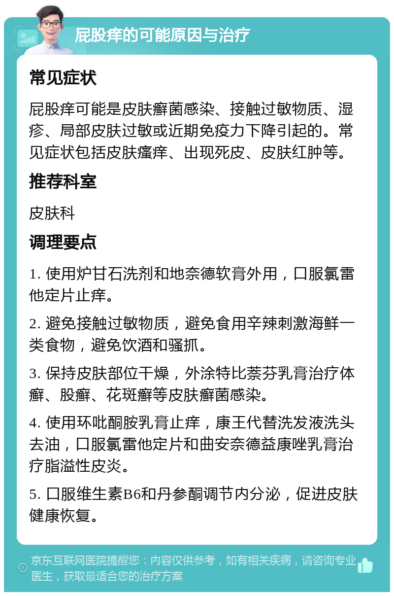 屁股痒的可能原因与治疗 常见症状 屁股痒可能是皮肤癣菌感染、接触过敏物质、湿疹、局部皮肤过敏或近期免疫力下降引起的。常见症状包括皮肤瘙痒、出现死皮、皮肤红肿等。 推荐科室 皮肤科 调理要点 1. 使用炉甘石洗剂和地奈德软膏外用，口服氯雷他定片止痒。 2. 避免接触过敏物质，避免食用辛辣刺激海鲜一类食物，避免饮酒和骚抓。 3. 保持皮肤部位干燥，外涂特比萘芬乳膏治疗体癣、股癣、花斑癣等皮肤癣菌感染。 4. 使用环吡酮胺乳膏止痒，康王代替洗发液洗头去油，口服氯雷他定片和曲安奈德益康唑乳膏治疗脂溢性皮炎。 5. 口服维生素B6和丹参酮调节内分泌，促进皮肤健康恢复。