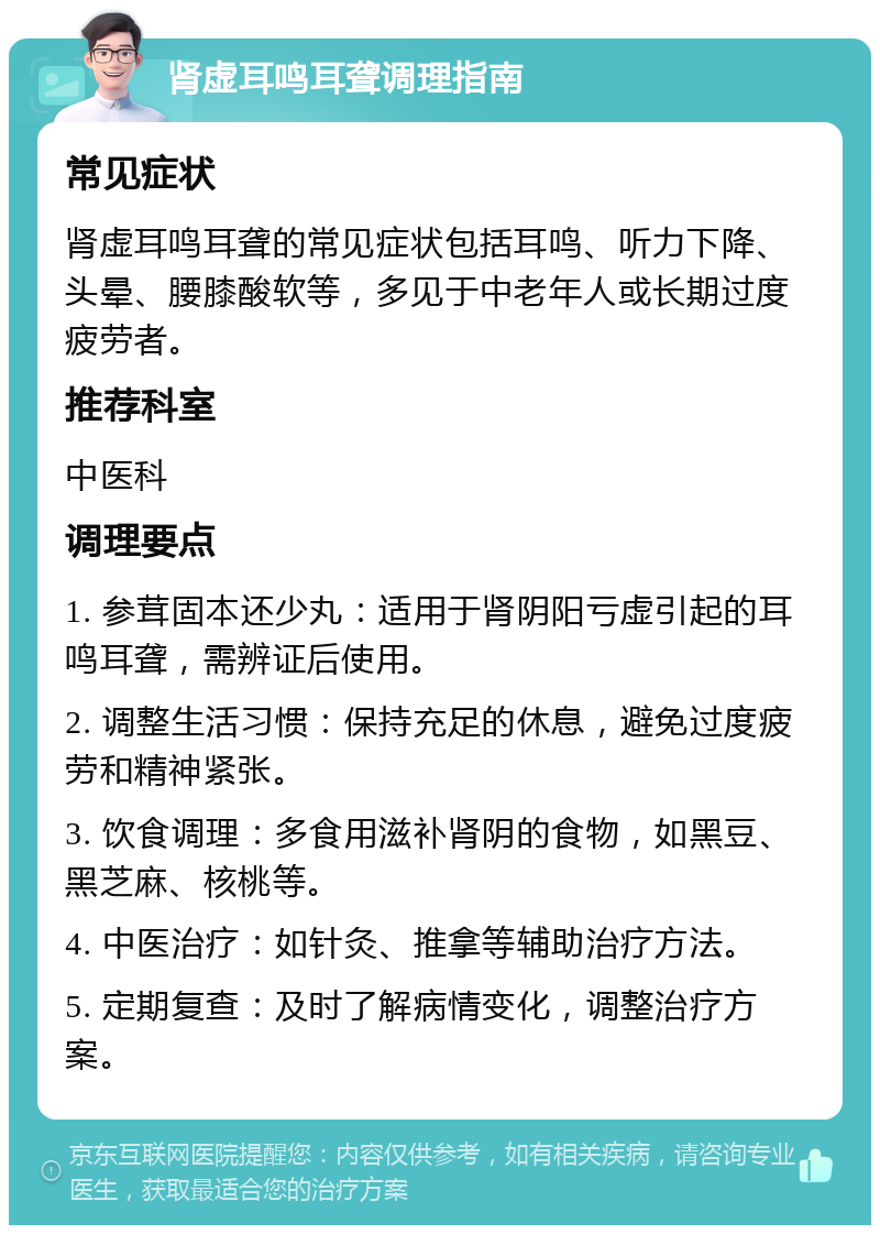 肾虚耳鸣耳聋调理指南 常见症状 肾虚耳鸣耳聋的常见症状包括耳鸣、听力下降、头晕、腰膝酸软等，多见于中老年人或长期过度疲劳者。 推荐科室 中医科 调理要点 1. 参茸固本还少丸：适用于肾阴阳亏虚引起的耳鸣耳聋，需辨证后使用。 2. 调整生活习惯：保持充足的休息，避免过度疲劳和精神紧张。 3. 饮食调理：多食用滋补肾阴的食物，如黑豆、黑芝麻、核桃等。 4. 中医治疗：如针灸、推拿等辅助治疗方法。 5. 定期复查：及时了解病情变化，调整治疗方案。