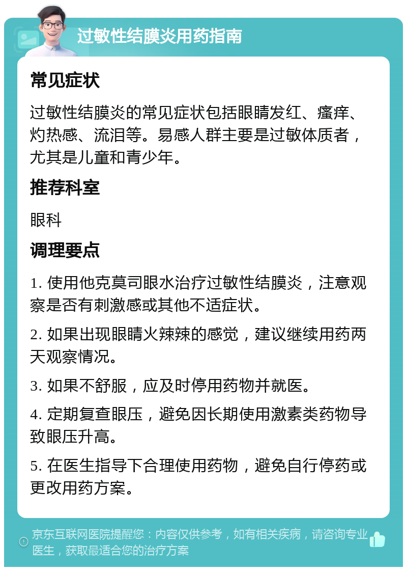 过敏性结膜炎用药指南 常见症状 过敏性结膜炎的常见症状包括眼睛发红、瘙痒、灼热感、流泪等。易感人群主要是过敏体质者，尤其是儿童和青少年。 推荐科室 眼科 调理要点 1. 使用他克莫司眼水治疗过敏性结膜炎，注意观察是否有刺激感或其他不适症状。 2. 如果出现眼睛火辣辣的感觉，建议继续用药两天观察情况。 3. 如果不舒服，应及时停用药物并就医。 4. 定期复查眼压，避免因长期使用激素类药物导致眼压升高。 5. 在医生指导下合理使用药物，避免自行停药或更改用药方案。