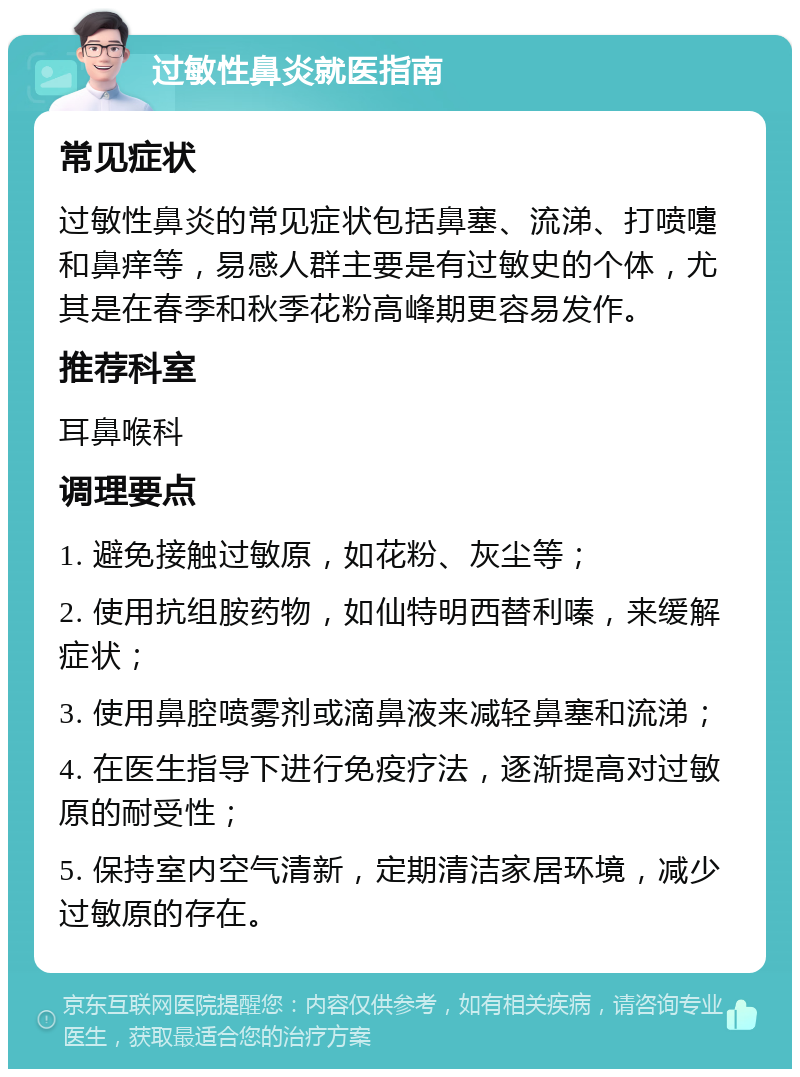 过敏性鼻炎就医指南 常见症状 过敏性鼻炎的常见症状包括鼻塞、流涕、打喷嚏和鼻痒等，易感人群主要是有过敏史的个体，尤其是在春季和秋季花粉高峰期更容易发作。 推荐科室 耳鼻喉科 调理要点 1. 避免接触过敏原，如花粉、灰尘等； 2. 使用抗组胺药物，如仙特明西替利嗪，来缓解症状； 3. 使用鼻腔喷雾剂或滴鼻液来减轻鼻塞和流涕； 4. 在医生指导下进行免疫疗法，逐渐提高对过敏原的耐受性； 5. 保持室内空气清新，定期清洁家居环境，减少过敏原的存在。