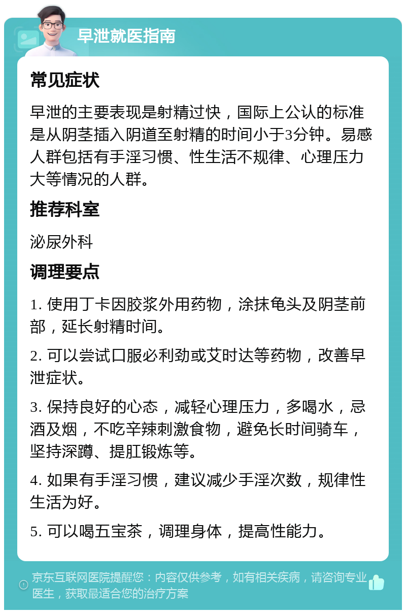 早泄就医指南 常见症状 早泄的主要表现是射精过快，国际上公认的标准是从阴茎插入阴道至射精的时间小于3分钟。易感人群包括有手淫习惯、性生活不规律、心理压力大等情况的人群。 推荐科室 泌尿外科 调理要点 1. 使用丁卡因胶浆外用药物，涂抹龟头及阴茎前部，延长射精时间。 2. 可以尝试口服必利劲或艾时达等药物，改善早泄症状。 3. 保持良好的心态，减轻心理压力，多喝水，忌酒及烟，不吃辛辣刺激食物，避免长时间骑车，坚持深蹲、提肛锻炼等。 4. 如果有手淫习惯，建议减少手淫次数，规律性生活为好。 5. 可以喝五宝茶，调理身体，提高性能力。