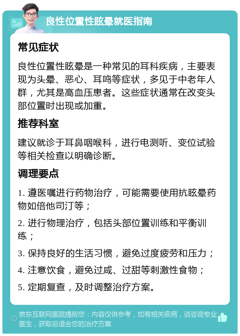 良性位置性眩晕就医指南 常见症状 良性位置性眩晕是一种常见的耳科疾病，主要表现为头晕、恶心、耳鸣等症状，多见于中老年人群，尤其是高血压患者。这些症状通常在改变头部位置时出现或加重。 推荐科室 建议就诊于耳鼻咽喉科，进行电测听、变位试验等相关检查以明确诊断。 调理要点 1. 遵医嘱进行药物治疗，可能需要使用抗眩晕药物如倍他司汀等； 2. 进行物理治疗，包括头部位置训练和平衡训练； 3. 保持良好的生活习惯，避免过度疲劳和压力； 4. 注意饮食，避免过咸、过甜等刺激性食物； 5. 定期复查，及时调整治疗方案。