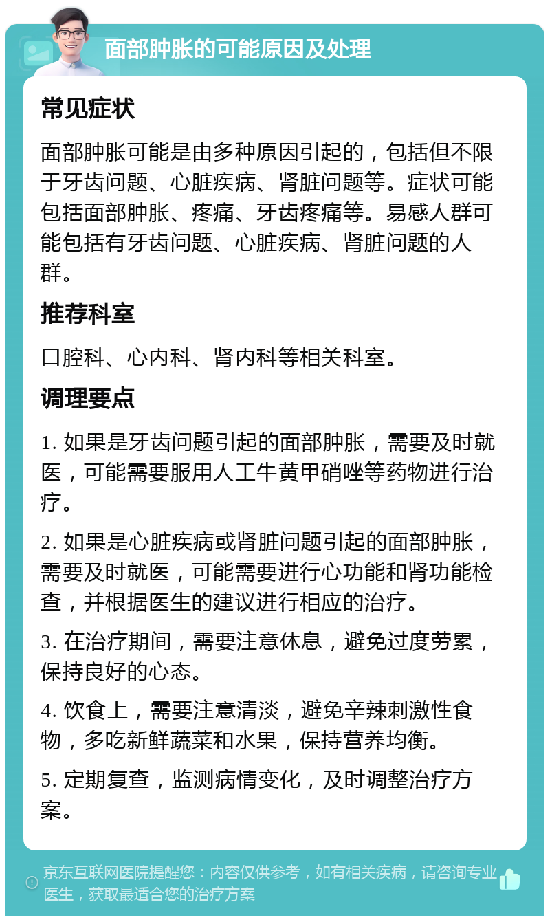 面部肿胀的可能原因及处理 常见症状 面部肿胀可能是由多种原因引起的，包括但不限于牙齿问题、心脏疾病、肾脏问题等。症状可能包括面部肿胀、疼痛、牙齿疼痛等。易感人群可能包括有牙齿问题、心脏疾病、肾脏问题的人群。 推荐科室 口腔科、心内科、肾内科等相关科室。 调理要点 1. 如果是牙齿问题引起的面部肿胀，需要及时就医，可能需要服用人工牛黄甲硝唑等药物进行治疗。 2. 如果是心脏疾病或肾脏问题引起的面部肿胀，需要及时就医，可能需要进行心功能和肾功能检查，并根据医生的建议进行相应的治疗。 3. 在治疗期间，需要注意休息，避免过度劳累，保持良好的心态。 4. 饮食上，需要注意清淡，避免辛辣刺激性食物，多吃新鲜蔬菜和水果，保持营养均衡。 5. 定期复查，监测病情变化，及时调整治疗方案。