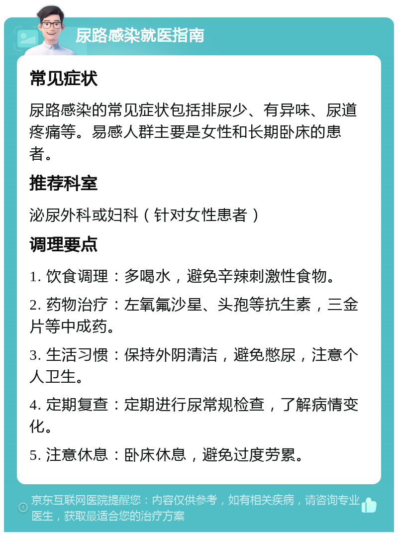 尿路感染就医指南 常见症状 尿路感染的常见症状包括排尿少、有异味、尿道疼痛等。易感人群主要是女性和长期卧床的患者。 推荐科室 泌尿外科或妇科（针对女性患者） 调理要点 1. 饮食调理：多喝水，避免辛辣刺激性食物。 2. 药物治疗：左氧氟沙星、头孢等抗生素，三金片等中成药。 3. 生活习惯：保持外阴清洁，避免憋尿，注意个人卫生。 4. 定期复查：定期进行尿常规检查，了解病情变化。 5. 注意休息：卧床休息，避免过度劳累。