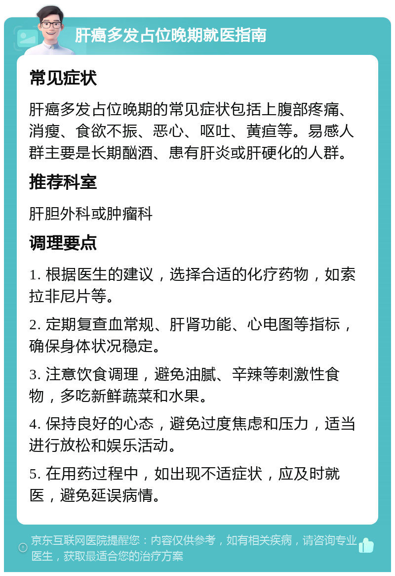 肝癌多发占位晚期就医指南 常见症状 肝癌多发占位晚期的常见症状包括上腹部疼痛、消瘦、食欲不振、恶心、呕吐、黄疸等。易感人群主要是长期酗酒、患有肝炎或肝硬化的人群。 推荐科室 肝胆外科或肿瘤科 调理要点 1. 根据医生的建议，选择合适的化疗药物，如索拉非尼片等。 2. 定期复查血常规、肝肾功能、心电图等指标，确保身体状况稳定。 3. 注意饮食调理，避免油腻、辛辣等刺激性食物，多吃新鲜蔬菜和水果。 4. 保持良好的心态，避免过度焦虑和压力，适当进行放松和娱乐活动。 5. 在用药过程中，如出现不适症状，应及时就医，避免延误病情。