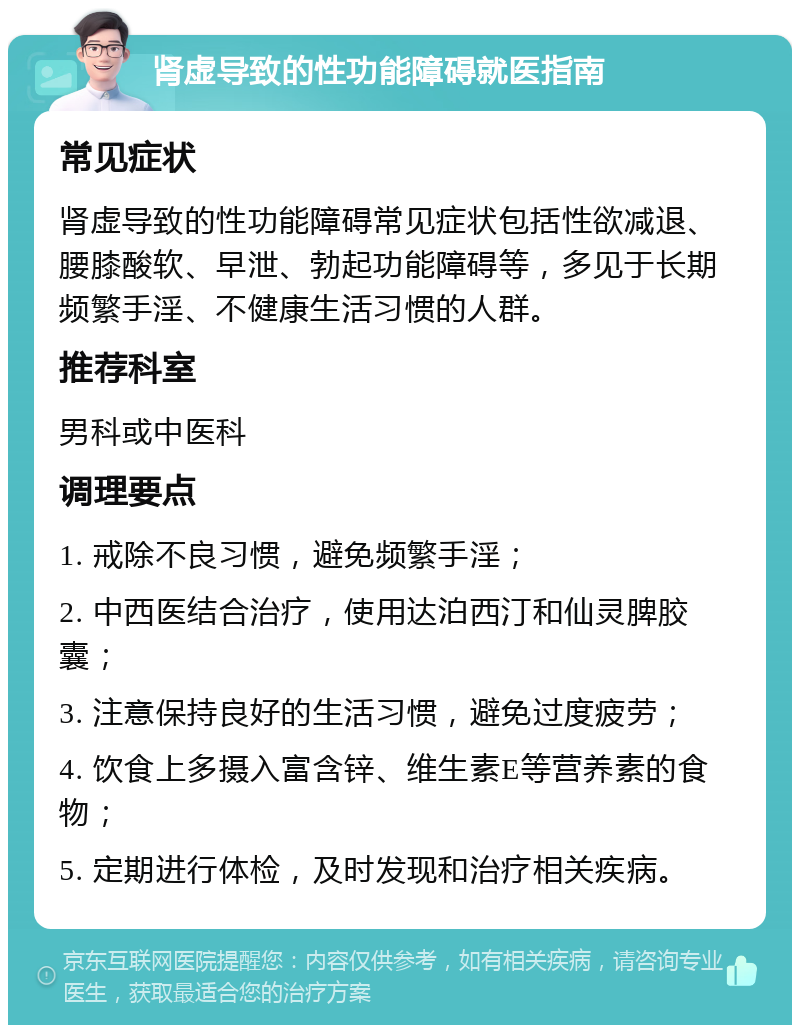 肾虚导致的性功能障碍就医指南 常见症状 肾虚导致的性功能障碍常见症状包括性欲减退、腰膝酸软、早泄、勃起功能障碍等，多见于长期频繁手淫、不健康生活习惯的人群。 推荐科室 男科或中医科 调理要点 1. 戒除不良习惯，避免频繁手淫； 2. 中西医结合治疗，使用达泊西汀和仙灵脾胶囊； 3. 注意保持良好的生活习惯，避免过度疲劳； 4. 饮食上多摄入富含锌、维生素E等营养素的食物； 5. 定期进行体检，及时发现和治疗相关疾病。