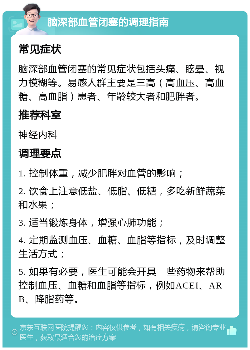 脑深部血管闭塞的调理指南 常见症状 脑深部血管闭塞的常见症状包括头痛、眩晕、视力模糊等。易感人群主要是三高（高血压、高血糖、高血脂）患者、年龄较大者和肥胖者。 推荐科室 神经内科 调理要点 1. 控制体重，减少肥胖对血管的影响； 2. 饮食上注意低盐、低脂、低糖，多吃新鲜蔬菜和水果； 3. 适当锻炼身体，增强心肺功能； 4. 定期监测血压、血糖、血脂等指标，及时调整生活方式； 5. 如果有必要，医生可能会开具一些药物来帮助控制血压、血糖和血脂等指标，例如ACEI、ARB、降脂药等。