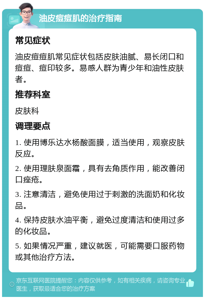 油皮痘痘肌的治疗指南 常见症状 油皮痘痘肌常见症状包括皮肤油腻、易长闭口和痘痘、痘印较多。易感人群为青少年和油性皮肤者。 推荐科室 皮肤科 调理要点 1. 使用博乐达水杨酸面膜，适当使用，观察皮肤反应。 2. 使用理肤泉面霜，具有去角质作用，能改善闭口痤疮。 3. 注意清洁，避免使用过于刺激的洗面奶和化妆品。 4. 保持皮肤水油平衡，避免过度清洁和使用过多的化妆品。 5. 如果情况严重，建议就医，可能需要口服药物或其他治疗方法。