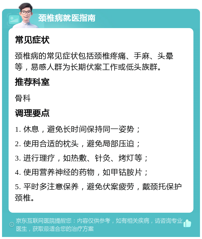 颈椎病就医指南 常见症状 颈椎病的常见症状包括颈椎疼痛、手麻、头晕等，易感人群为长期伏案工作或低头族群。 推荐科室 骨科 调理要点 1. 休息，避免长时间保持同一姿势； 2. 使用合适的枕头，避免局部压迫； 3. 进行理疗，如热敷、针灸、烤灯等； 4. 使用营养神经的药物，如甲钴胺片； 5. 平时多注意保养，避免伏案疲劳，戴颈托保护颈椎。