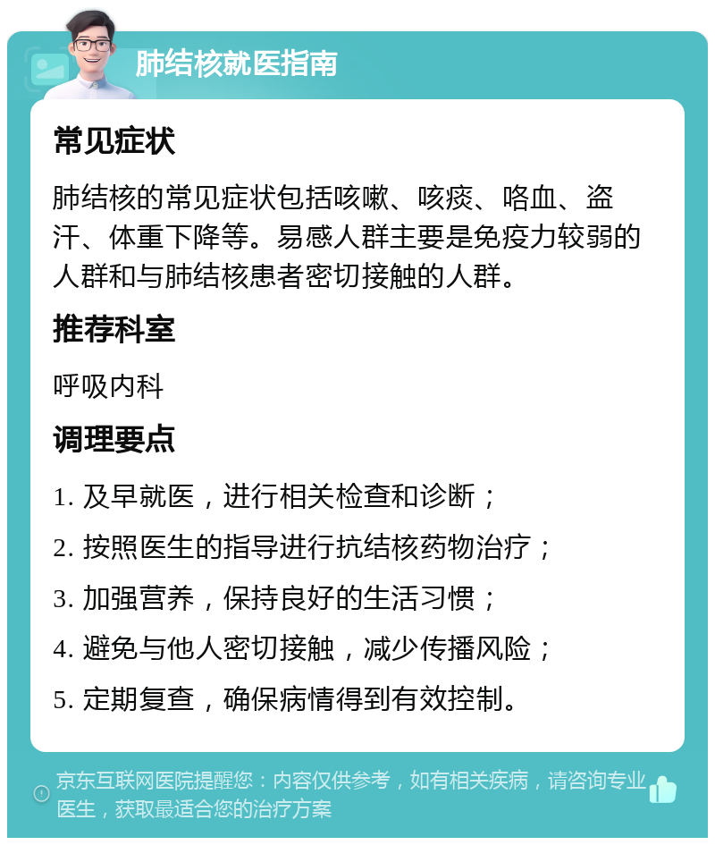 肺结核就医指南 常见症状 肺结核的常见症状包括咳嗽、咳痰、咯血、盗汗、体重下降等。易感人群主要是免疫力较弱的人群和与肺结核患者密切接触的人群。 推荐科室 呼吸内科 调理要点 1. 及早就医，进行相关检查和诊断； 2. 按照医生的指导进行抗结核药物治疗； 3. 加强营养，保持良好的生活习惯； 4. 避免与他人密切接触，减少传播风险； 5. 定期复查，确保病情得到有效控制。