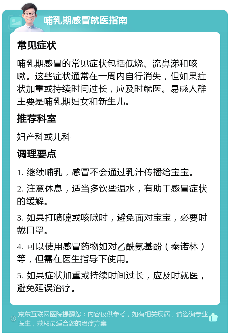 哺乳期感冒就医指南 常见症状 哺乳期感冒的常见症状包括低烧、流鼻涕和咳嗽。这些症状通常在一周内自行消失，但如果症状加重或持续时间过长，应及时就医。易感人群主要是哺乳期妇女和新生儿。 推荐科室 妇产科或儿科 调理要点 1. 继续哺乳，感冒不会通过乳汁传播给宝宝。 2. 注意休息，适当多饮些温水，有助于感冒症状的缓解。 3. 如果打喷嚏或咳嗽时，避免面对宝宝，必要时戴口罩。 4. 可以使用感冒药物如对乙酰氨基酚（泰诺林）等，但需在医生指导下使用。 5. 如果症状加重或持续时间过长，应及时就医，避免延误治疗。