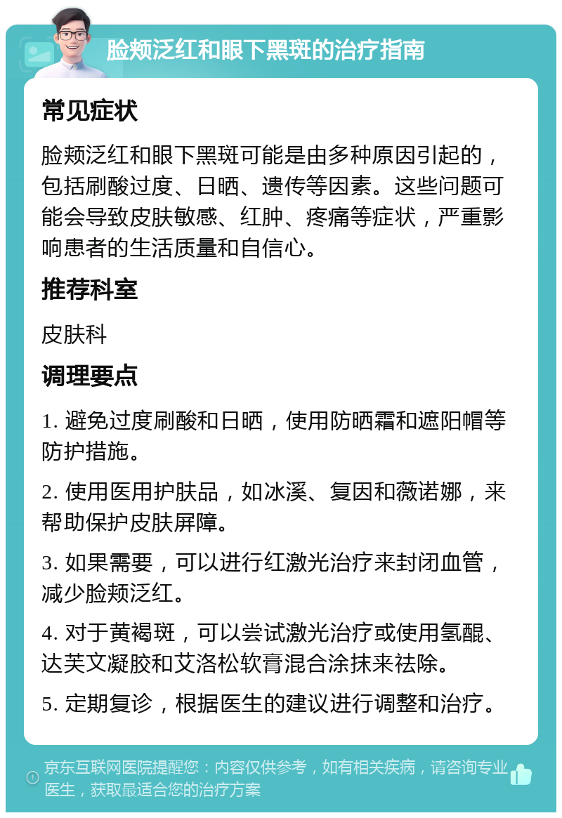 脸颊泛红和眼下黑斑的治疗指南 常见症状 脸颊泛红和眼下黑斑可能是由多种原因引起的，包括刷酸过度、日晒、遗传等因素。这些问题可能会导致皮肤敏感、红肿、疼痛等症状，严重影响患者的生活质量和自信心。 推荐科室 皮肤科 调理要点 1. 避免过度刷酸和日晒，使用防晒霜和遮阳帽等防护措施。 2. 使用医用护肤品，如冰溪、复因和薇诺娜，来帮助保护皮肤屏障。 3. 如果需要，可以进行红激光治疗来封闭血管，减少脸颊泛红。 4. 对于黄褐斑，可以尝试激光治疗或使用氢醌、达芙文凝胶和艾洛松软膏混合涂抹来祛除。 5. 定期复诊，根据医生的建议进行调整和治疗。