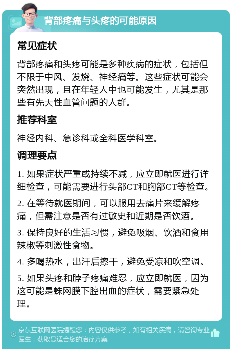 背部疼痛与头疼的可能原因 常见症状 背部疼痛和头疼可能是多种疾病的症状，包括但不限于中风、发烧、神经痛等。这些症状可能会突然出现，且在年轻人中也可能发生，尤其是那些有先天性血管问题的人群。 推荐科室 神经内科、急诊科或全科医学科室。 调理要点 1. 如果症状严重或持续不减，应立即就医进行详细检查，可能需要进行头部CT和胸部CT等检查。 2. 在等待就医期间，可以服用去痛片来缓解疼痛，但需注意是否有过敏史和近期是否饮酒。 3. 保持良好的生活习惯，避免吸烟、饮酒和食用辣椒等刺激性食物。 4. 多喝热水，出汗后擦干，避免受凉和吹空调。 5. 如果头疼和脖子疼痛难忍，应立即就医，因为这可能是蛛网膜下腔出血的症状，需要紧急处理。