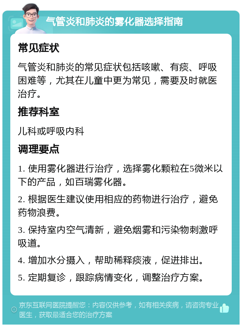 气管炎和肺炎的雾化器选择指南 常见症状 气管炎和肺炎的常见症状包括咳嗽、有痰、呼吸困难等，尤其在儿童中更为常见，需要及时就医治疗。 推荐科室 儿科或呼吸内科 调理要点 1. 使用雾化器进行治疗，选择雾化颗粒在5微米以下的产品，如百瑞雾化器。 2. 根据医生建议使用相应的药物进行治疗，避免药物浪费。 3. 保持室内空气清新，避免烟雾和污染物刺激呼吸道。 4. 增加水分摄入，帮助稀释痰液，促进排出。 5. 定期复诊，跟踪病情变化，调整治疗方案。