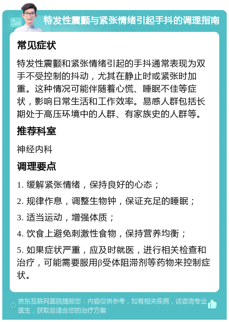 特发性震颤与紧张情绪引起手抖的调理指南 常见症状 特发性震颤和紧张情绪引起的手抖通常表现为双手不受控制的抖动，尤其在静止时或紧张时加重。这种情况可能伴随着心慌、睡眠不佳等症状，影响日常生活和工作效率。易感人群包括长期处于高压环境中的人群、有家族史的人群等。 推荐科室 神经内科 调理要点 1. 缓解紧张情绪，保持良好的心态； 2. 规律作息，调整生物钟，保证充足的睡眠； 3. 适当运动，增强体质； 4. 饮食上避免刺激性食物，保持营养均衡； 5. 如果症状严重，应及时就医，进行相关检查和治疗，可能需要服用β受体阻滞剂等药物来控制症状。