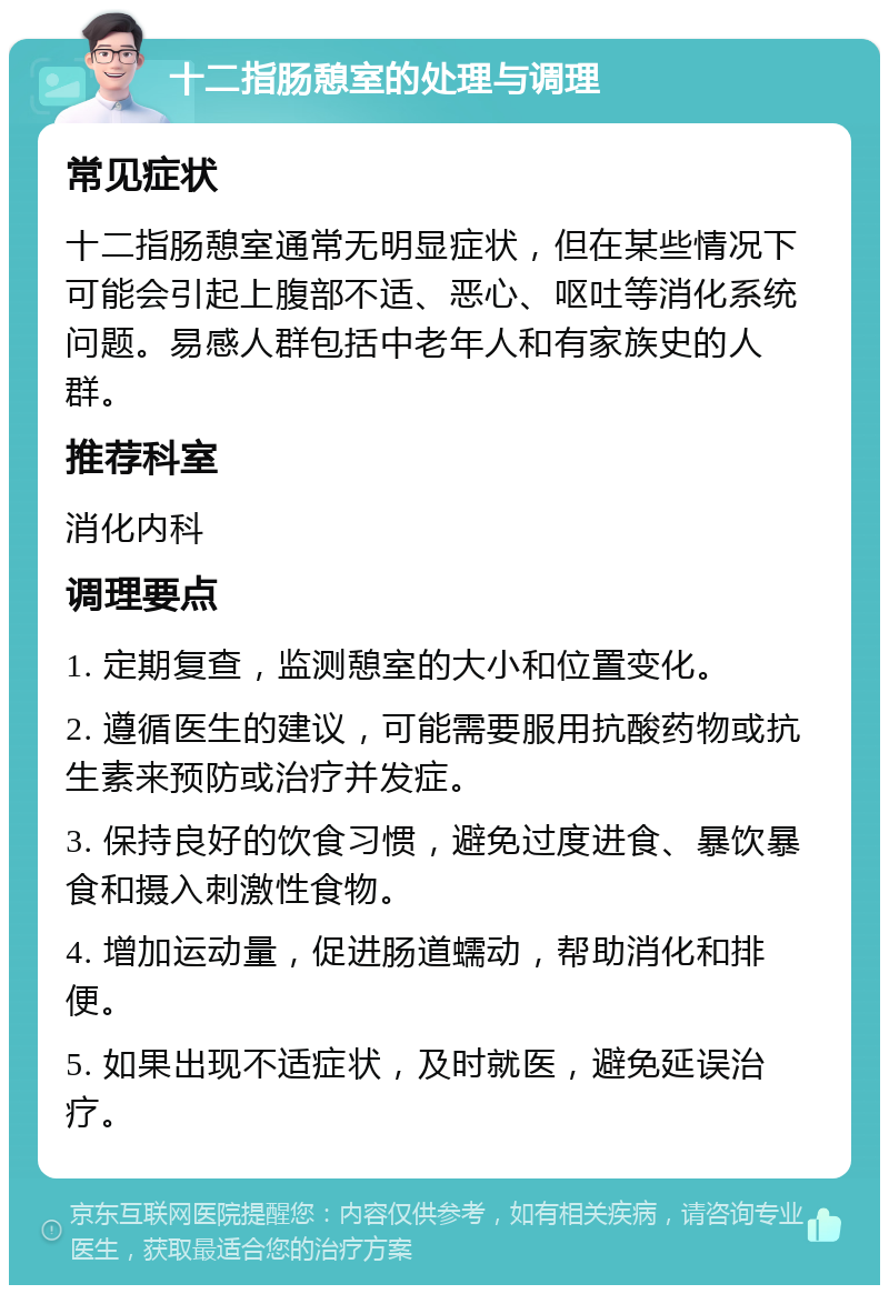 十二指肠憩室的处理与调理 常见症状 十二指肠憩室通常无明显症状，但在某些情况下可能会引起上腹部不适、恶心、呕吐等消化系统问题。易感人群包括中老年人和有家族史的人群。 推荐科室 消化内科 调理要点 1. 定期复查，监测憩室的大小和位置变化。 2. 遵循医生的建议，可能需要服用抗酸药物或抗生素来预防或治疗并发症。 3. 保持良好的饮食习惯，避免过度进食、暴饮暴食和摄入刺激性食物。 4. 增加运动量，促进肠道蠕动，帮助消化和排便。 5. 如果出现不适症状，及时就医，避免延误治疗。