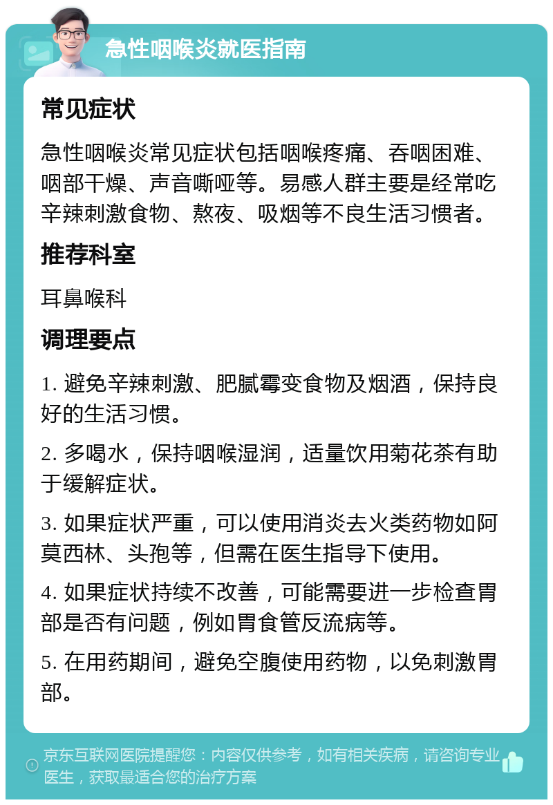 急性咽喉炎就医指南 常见症状 急性咽喉炎常见症状包括咽喉疼痛、吞咽困难、咽部干燥、声音嘶哑等。易感人群主要是经常吃辛辣刺激食物、熬夜、吸烟等不良生活习惯者。 推荐科室 耳鼻喉科 调理要点 1. 避免辛辣刺激、肥腻霉变食物及烟酒，保持良好的生活习惯。 2. 多喝水，保持咽喉湿润，适量饮用菊花茶有助于缓解症状。 3. 如果症状严重，可以使用消炎去火类药物如阿莫西林、头孢等，但需在医生指导下使用。 4. 如果症状持续不改善，可能需要进一步检查胃部是否有问题，例如胃食管反流病等。 5. 在用药期间，避免空腹使用药物，以免刺激胃部。