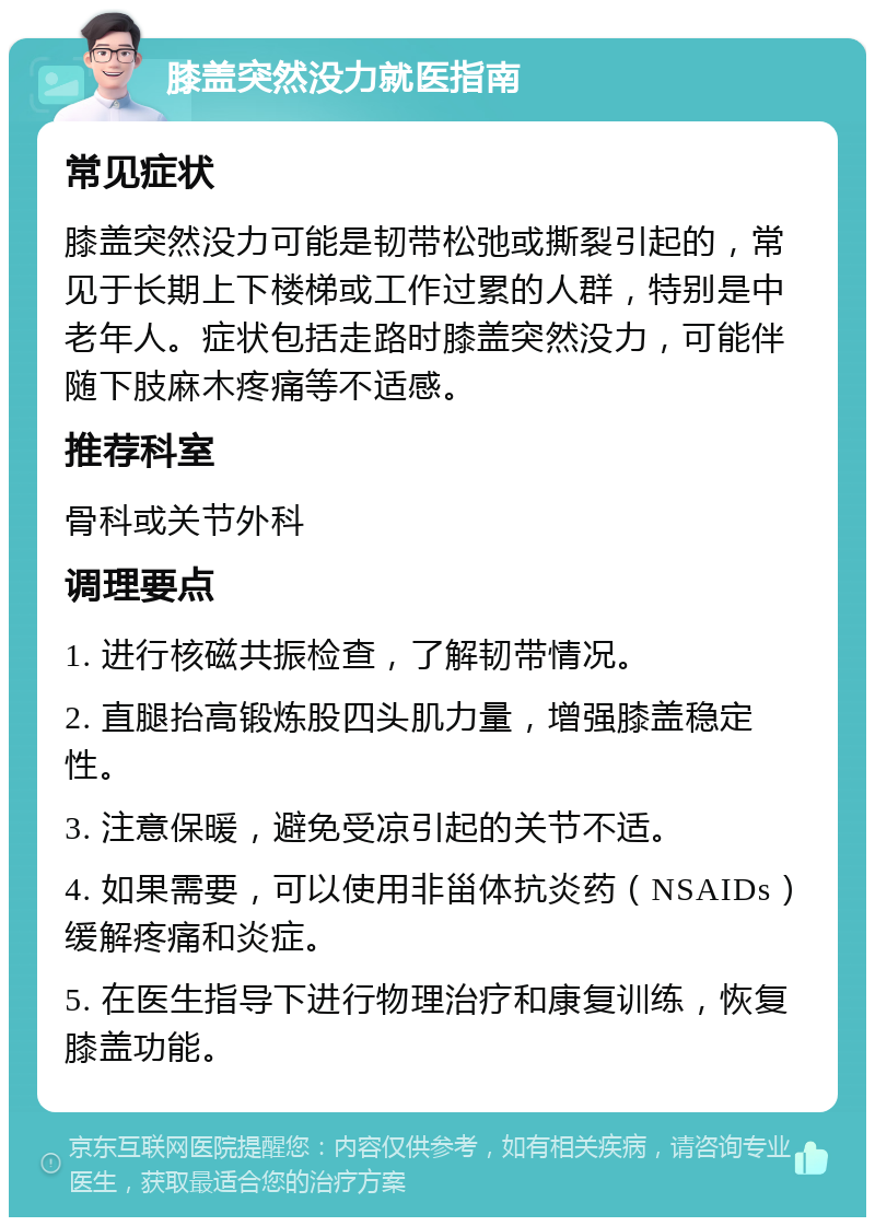 膝盖突然没力就医指南 常见症状 膝盖突然没力可能是韧带松弛或撕裂引起的，常见于长期上下楼梯或工作过累的人群，特别是中老年人。症状包括走路时膝盖突然没力，可能伴随下肢麻木疼痛等不适感。 推荐科室 骨科或关节外科 调理要点 1. 进行核磁共振检查，了解韧带情况。 2. 直腿抬高锻炼股四头肌力量，增强膝盖稳定性。 3. 注意保暖，避免受凉引起的关节不适。 4. 如果需要，可以使用非甾体抗炎药（NSAIDs）缓解疼痛和炎症。 5. 在医生指导下进行物理治疗和康复训练，恢复膝盖功能。