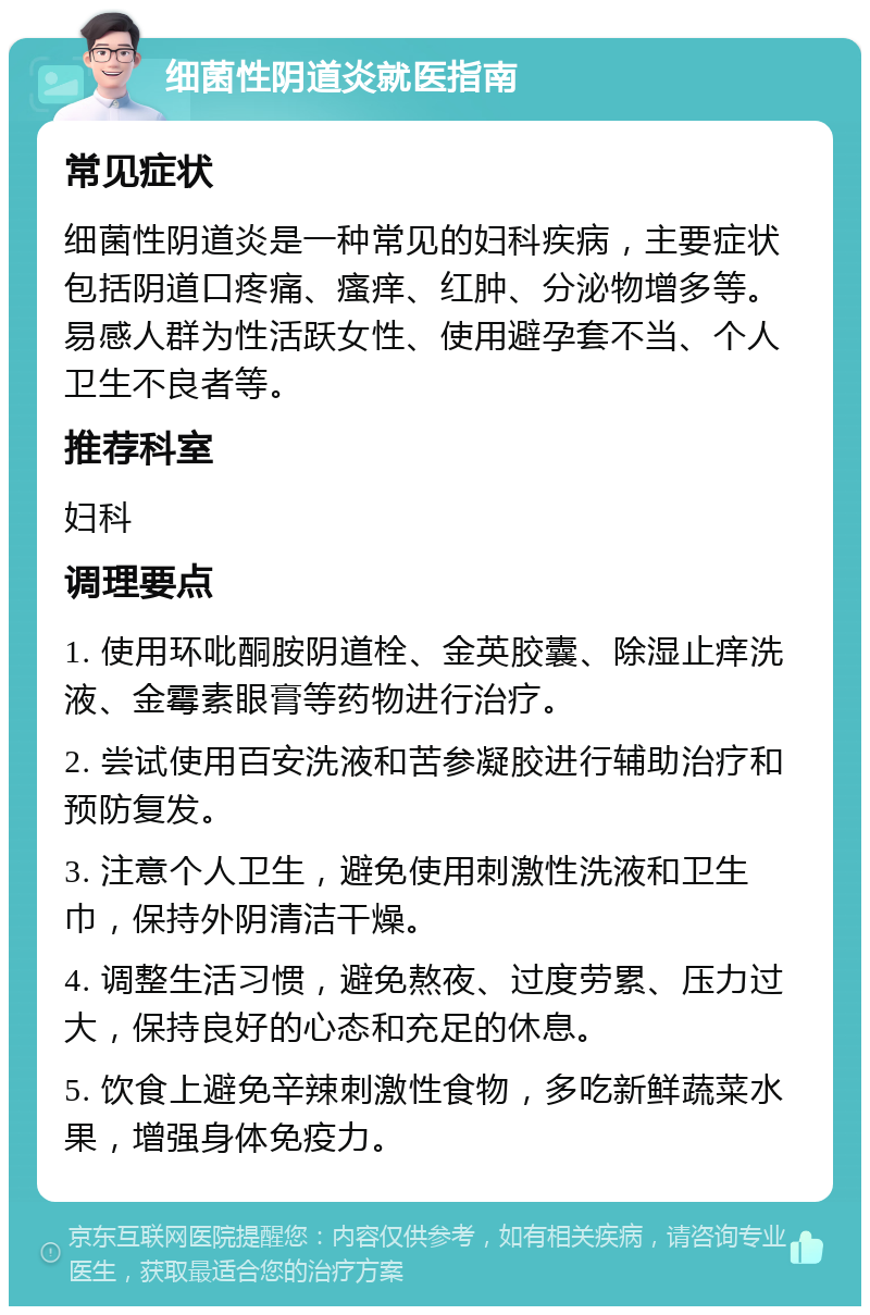 细菌性阴道炎就医指南 常见症状 细菌性阴道炎是一种常见的妇科疾病，主要症状包括阴道口疼痛、瘙痒、红肿、分泌物增多等。易感人群为性活跃女性、使用避孕套不当、个人卫生不良者等。 推荐科室 妇科 调理要点 1. 使用环吡酮胺阴道栓、金英胶囊、除湿止痒洗液、金霉素眼膏等药物进行治疗。 2. 尝试使用百安洗液和苦参凝胶进行辅助治疗和预防复发。 3. 注意个人卫生，避免使用刺激性洗液和卫生巾，保持外阴清洁干燥。 4. 调整生活习惯，避免熬夜、过度劳累、压力过大，保持良好的心态和充足的休息。 5. 饮食上避免辛辣刺激性食物，多吃新鲜蔬菜水果，增强身体免疫力。