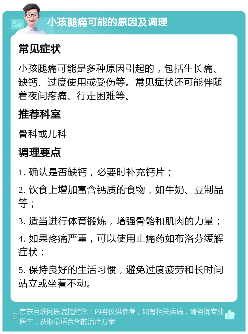 小孩腿痛可能的原因及调理 常见症状 小孩腿痛可能是多种原因引起的，包括生长痛、缺钙、过度使用或受伤等。常见症状还可能伴随着夜间疼痛、行走困难等。 推荐科室 骨科或儿科 调理要点 1. 确认是否缺钙，必要时补充钙片； 2. 饮食上增加富含钙质的食物，如牛奶、豆制品等； 3. 适当进行体育锻炼，增强骨骼和肌肉的力量； 4. 如果疼痛严重，可以使用止痛药如布洛芬缓解症状； 5. 保持良好的生活习惯，避免过度疲劳和长时间站立或坐着不动。