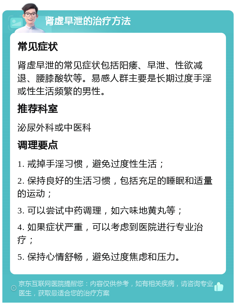 肾虚早泄的治疗方法 常见症状 肾虚早泄的常见症状包括阳痿、早泄、性欲减退、腰膝酸软等。易感人群主要是长期过度手淫或性生活频繁的男性。 推荐科室 泌尿外科或中医科 调理要点 1. 戒掉手淫习惯，避免过度性生活； 2. 保持良好的生活习惯，包括充足的睡眠和适量的运动； 3. 可以尝试中药调理，如六味地黄丸等； 4. 如果症状严重，可以考虑到医院进行专业治疗； 5. 保持心情舒畅，避免过度焦虑和压力。