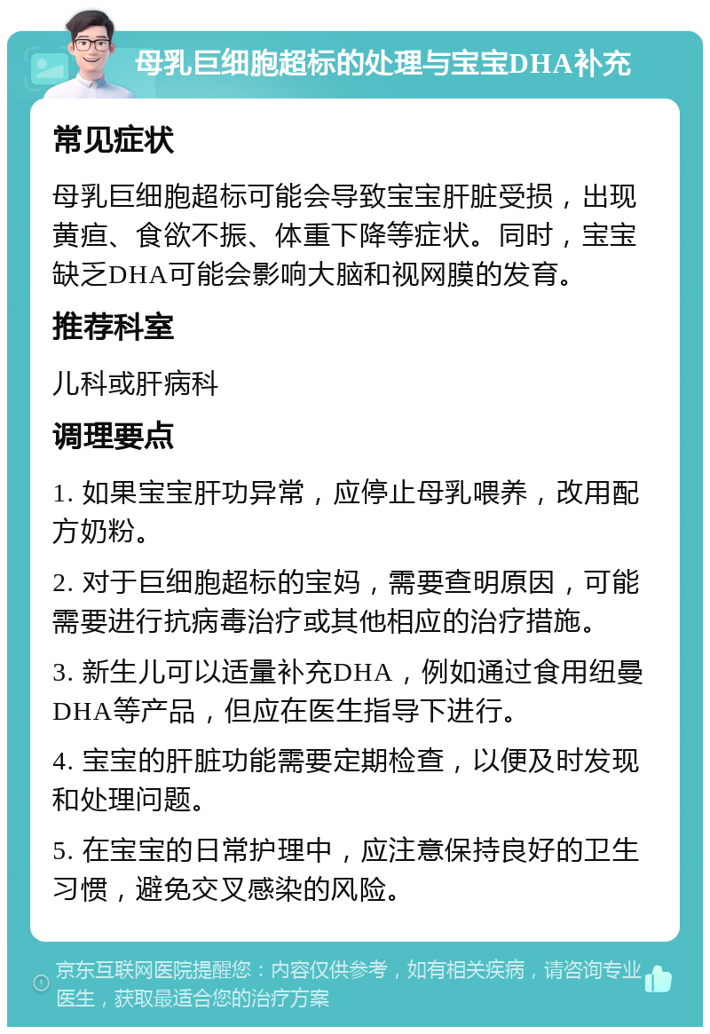 母乳巨细胞超标的处理与宝宝DHA补充 常见症状 母乳巨细胞超标可能会导致宝宝肝脏受损，出现黄疸、食欲不振、体重下降等症状。同时，宝宝缺乏DHA可能会影响大脑和视网膜的发育。 推荐科室 儿科或肝病科 调理要点 1. 如果宝宝肝功异常，应停止母乳喂养，改用配方奶粉。 2. 对于巨细胞超标的宝妈，需要查明原因，可能需要进行抗病毒治疗或其他相应的治疗措施。 3. 新生儿可以适量补充DHA，例如通过食用纽曼DHA等产品，但应在医生指导下进行。 4. 宝宝的肝脏功能需要定期检查，以便及时发现和处理问题。 5. 在宝宝的日常护理中，应注意保持良好的卫生习惯，避免交叉感染的风险。