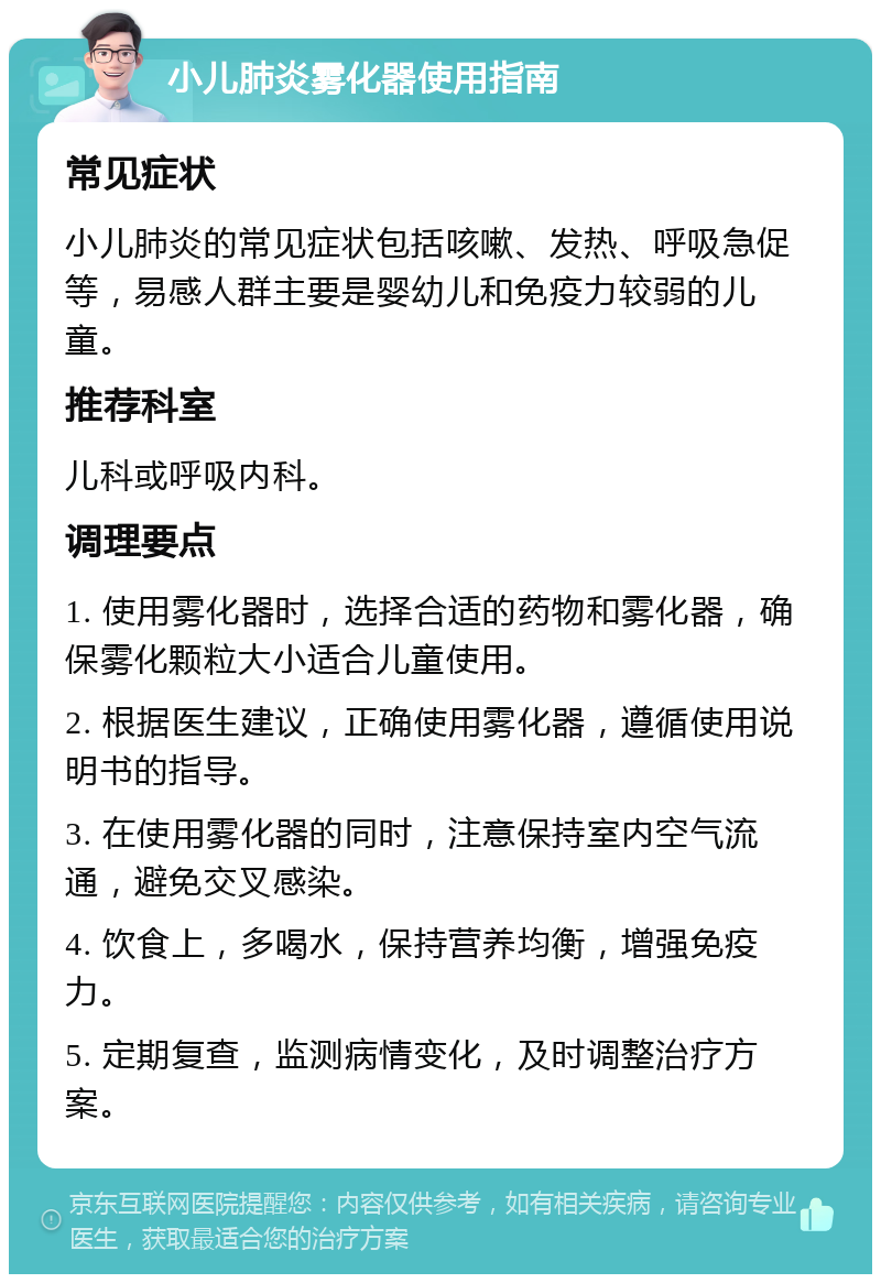 小儿肺炎雾化器使用指南 常见症状 小儿肺炎的常见症状包括咳嗽、发热、呼吸急促等，易感人群主要是婴幼儿和免疫力较弱的儿童。 推荐科室 儿科或呼吸内科。 调理要点 1. 使用雾化器时，选择合适的药物和雾化器，确保雾化颗粒大小适合儿童使用。 2. 根据医生建议，正确使用雾化器，遵循使用说明书的指导。 3. 在使用雾化器的同时，注意保持室内空气流通，避免交叉感染。 4. 饮食上，多喝水，保持营养均衡，增强免疫力。 5. 定期复查，监测病情变化，及时调整治疗方案。