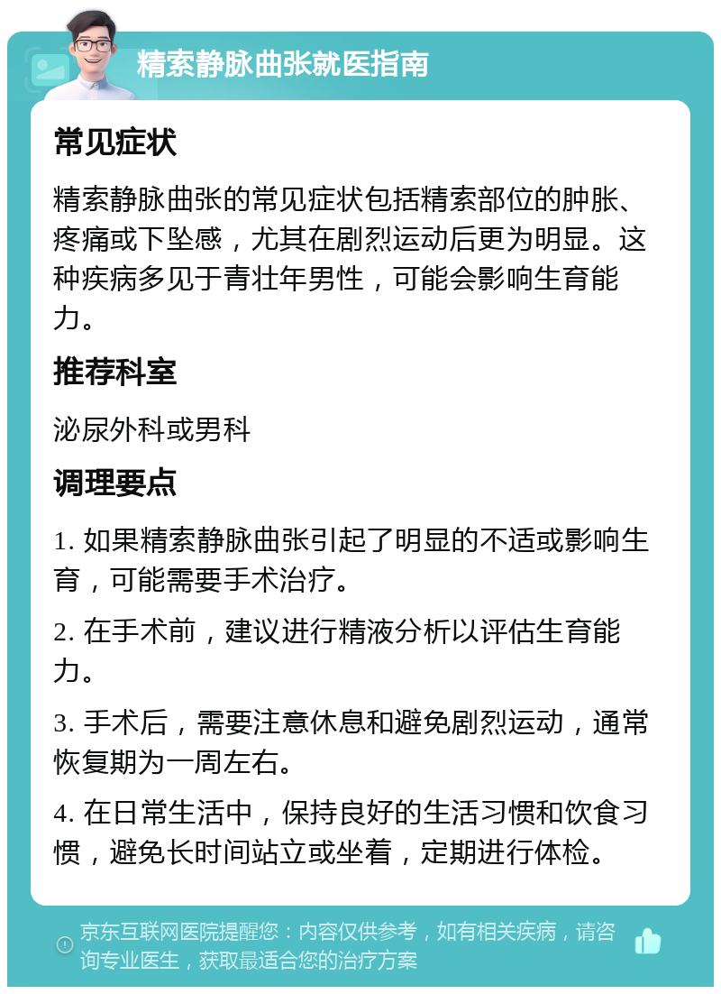 精索静脉曲张就医指南 常见症状 精索静脉曲张的常见症状包括精索部位的肿胀、疼痛或下坠感，尤其在剧烈运动后更为明显。这种疾病多见于青壮年男性，可能会影响生育能力。 推荐科室 泌尿外科或男科 调理要点 1. 如果精索静脉曲张引起了明显的不适或影响生育，可能需要手术治疗。 2. 在手术前，建议进行精液分析以评估生育能力。 3. 手术后，需要注意休息和避免剧烈运动，通常恢复期为一周左右。 4. 在日常生活中，保持良好的生活习惯和饮食习惯，避免长时间站立或坐着，定期进行体检。