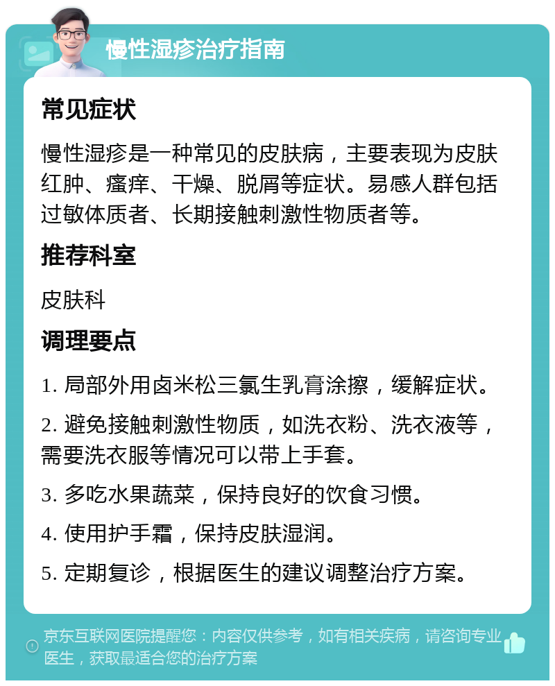 慢性湿疹治疗指南 常见症状 慢性湿疹是一种常见的皮肤病，主要表现为皮肤红肿、瘙痒、干燥、脱屑等症状。易感人群包括过敏体质者、长期接触刺激性物质者等。 推荐科室 皮肤科 调理要点 1. 局部外用卤米松三氯生乳膏涂擦，缓解症状。 2. 避免接触刺激性物质，如洗衣粉、洗衣液等，需要洗衣服等情况可以带上手套。 3. 多吃水果蔬菜，保持良好的饮食习惯。 4. 使用护手霜，保持皮肤湿润。 5. 定期复诊，根据医生的建议调整治疗方案。