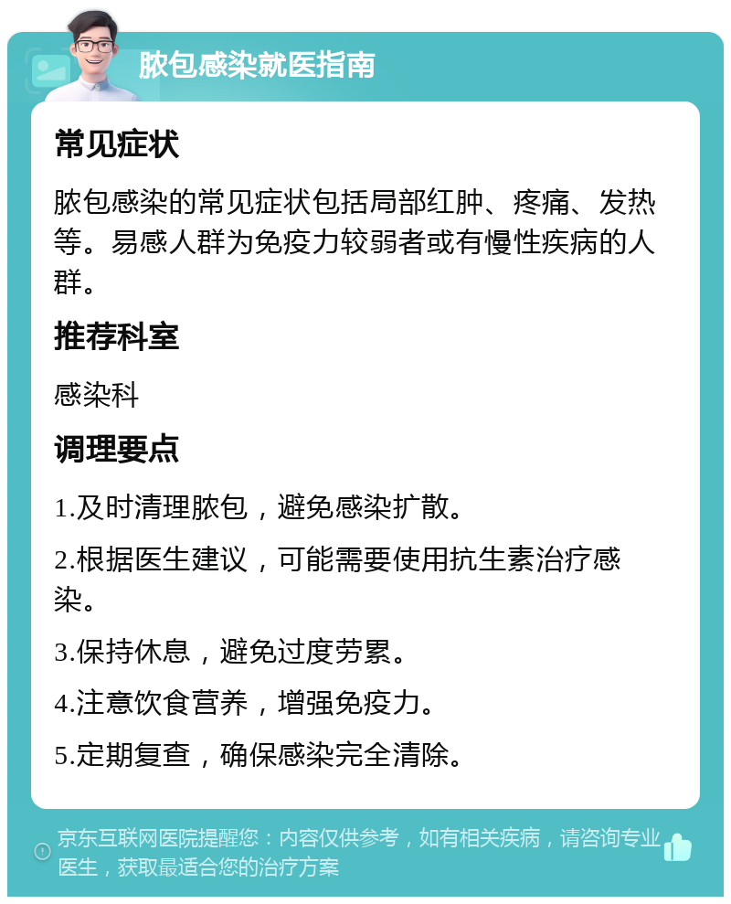 脓包感染就医指南 常见症状 脓包感染的常见症状包括局部红肿、疼痛、发热等。易感人群为免疫力较弱者或有慢性疾病的人群。 推荐科室 感染科 调理要点 1.及时清理脓包，避免感染扩散。 2.根据医生建议，可能需要使用抗生素治疗感染。 3.保持休息，避免过度劳累。 4.注意饮食营养，增强免疫力。 5.定期复查，确保感染完全清除。