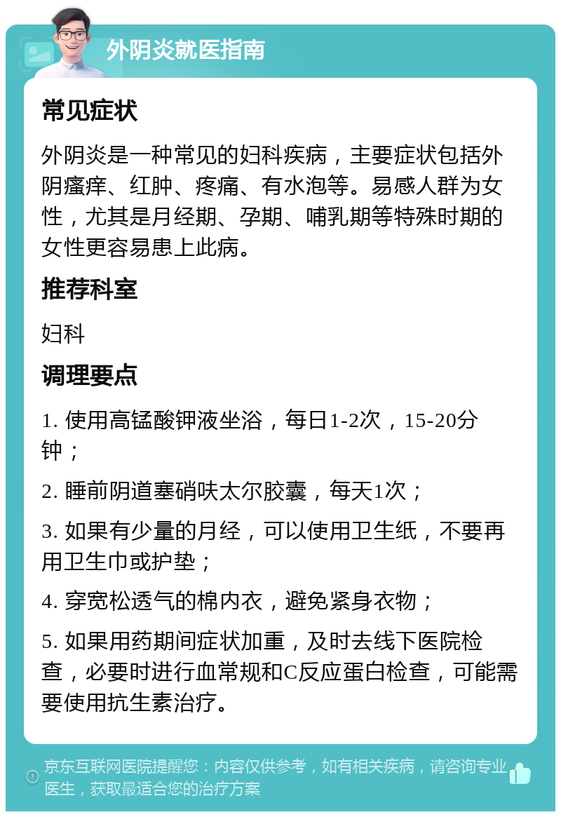 外阴炎就医指南 常见症状 外阴炎是一种常见的妇科疾病，主要症状包括外阴瘙痒、红肿、疼痛、有水泡等。易感人群为女性，尤其是月经期、孕期、哺乳期等特殊时期的女性更容易患上此病。 推荐科室 妇科 调理要点 1. 使用高锰酸钾液坐浴，每日1-2次，15-20分钟； 2. 睡前阴道塞硝呋太尔胶囊，每天1次； 3. 如果有少量的月经，可以使用卫生纸，不要再用卫生巾或护垫； 4. 穿宽松透气的棉内衣，避免紧身衣物； 5. 如果用药期间症状加重，及时去线下医院检查，必要时进行血常规和C反应蛋白检查，可能需要使用抗生素治疗。