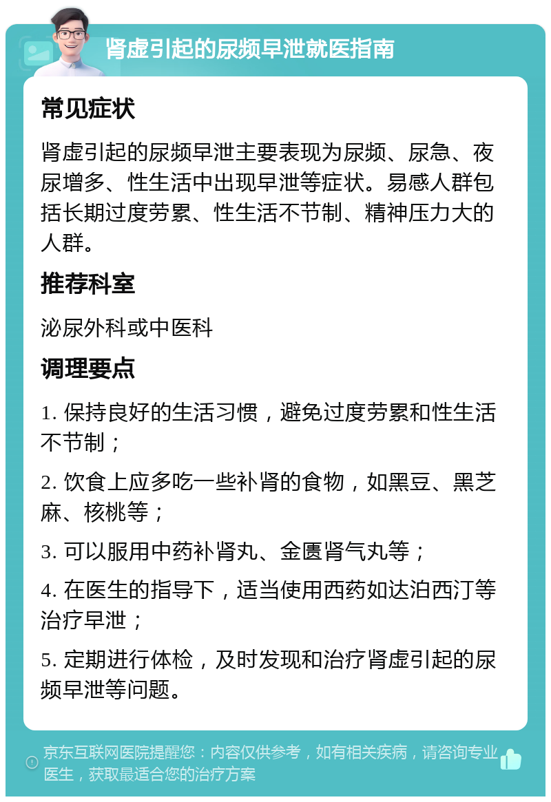 肾虚引起的尿频早泄就医指南 常见症状 肾虚引起的尿频早泄主要表现为尿频、尿急、夜尿增多、性生活中出现早泄等症状。易感人群包括长期过度劳累、性生活不节制、精神压力大的人群。 推荐科室 泌尿外科或中医科 调理要点 1. 保持良好的生活习惯，避免过度劳累和性生活不节制； 2. 饮食上应多吃一些补肾的食物，如黑豆、黑芝麻、核桃等； 3. 可以服用中药补肾丸、金匮肾气丸等； 4. 在医生的指导下，适当使用西药如达泊西汀等治疗早泄； 5. 定期进行体检，及时发现和治疗肾虚引起的尿频早泄等问题。