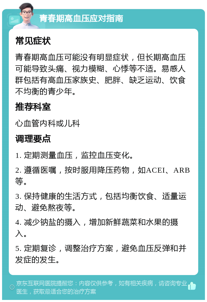 青春期高血压应对指南 常见症状 青春期高血压可能没有明显症状，但长期高血压可能导致头痛、视力模糊、心悸等不适。易感人群包括有高血压家族史、肥胖、缺乏运动、饮食不均衡的青少年。 推荐科室 心血管内科或儿科 调理要点 1. 定期测量血压，监控血压变化。 2. 遵循医嘱，按时服用降压药物，如ACEI、ARB等。 3. 保持健康的生活方式，包括均衡饮食、适量运动、避免熬夜等。 4. 减少钠盐的摄入，增加新鲜蔬菜和水果的摄入。 5. 定期复诊，调整治疗方案，避免血压反弹和并发症的发生。