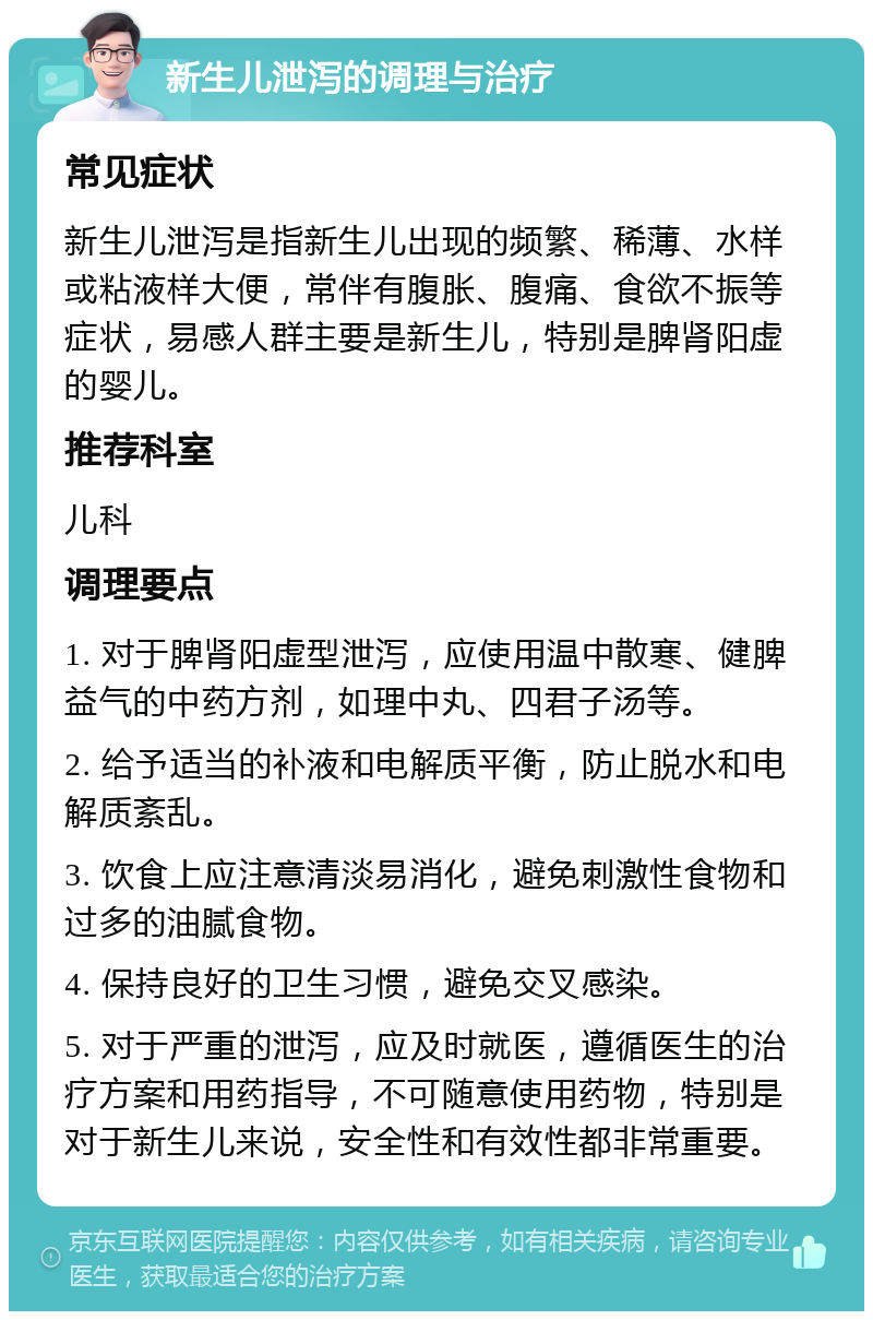 新生儿泄泻的调理与治疗 常见症状 新生儿泄泻是指新生儿出现的频繁、稀薄、水样或粘液样大便，常伴有腹胀、腹痛、食欲不振等症状，易感人群主要是新生儿，特别是脾肾阳虚的婴儿。 推荐科室 儿科 调理要点 1. 对于脾肾阳虚型泄泻，应使用温中散寒、健脾益气的中药方剂，如理中丸、四君子汤等。 2. 给予适当的补液和电解质平衡，防止脱水和电解质紊乱。 3. 饮食上应注意清淡易消化，避免刺激性食物和过多的油腻食物。 4. 保持良好的卫生习惯，避免交叉感染。 5. 对于严重的泄泻，应及时就医，遵循医生的治疗方案和用药指导，不可随意使用药物，特别是对于新生儿来说，安全性和有效性都非常重要。